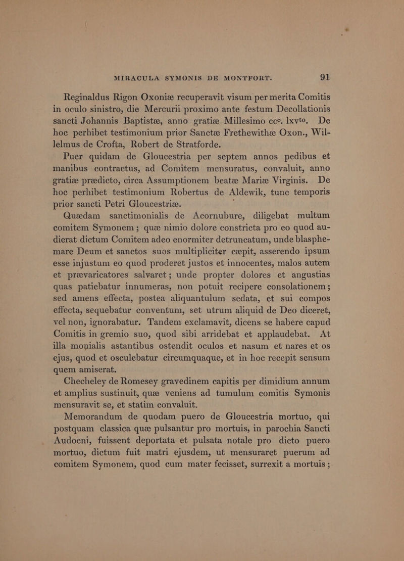 Reginaldus Rigon Oxonie recuperavit visum per merita Comitis in oculo sinistro, die Mercurii proximo ante festum Decollationis sancti Johannis Baptiste, anno gratiz Millesimo cc. Ixvto. De hoe perhibet testimonium prior Sancta Frethewithe Oxon., Wil- Jelmus de Crofta, Robert de Stratforde. Puer quidam de Gloucestria per septem annos pedibus et manibus contractus, ad Comitem mensuratus, convaluit, anno gratize preedicto, circa Assumptionem beate Marie Virginis. De hoc perhibet testimonium Robertus de Aldewik, tunc temporis prior sancti Petri Gloucestriz. Quedam_ sanctimonialis de Acornubure, diligebat multum comitem Symonem; que nimio dolore constricta pro eo quod au- dierat dictum Comitem adeo enormiter detruncatum, unde blasphe- mare Deum et sanctos suos multipliciter ceepit, asserendo ipsum esse injustum eo quod proderet justos et innocentes, malos autem et prevaricatores salvaret; unde propter dolores et angustias quas patiebatur innumeras, non potuit recipere consolationem ; sed amens effecta, postea aliquantulum sedata, et sui compos effecta, sequebatur conventum, set utrum aliquid de Deo diceret, vel non, ignorabatur. Tandem exclamavit, dicens se habere capud Comitis in gremio suo, quod sibi arridebat et applaudebat. At illa monialis astantibus ostendit oculos et nasum et nares et os ejus, quod et osculebatur circumquaque, et in hoc recepit sensum quem amiserat. Checheley de Romesey gravedinem capitis per dimidium annum et amplius sustinuit, que veniens ad tumulum comitis Symonis mensurayit se, et statim convaluit. Memorandum de quodam puero de Gloucestria mortuo, qui postquam classica que pulsantur pro mortuis, in parochia Sancti Audoeni, fuissent deportata et pulsata notale pro dicto puero mortuo, dictum fuit matri ejusdem, ut mensuraret puerum ad comitem Symonem, quod cum mater fecisset, surrexit a mortuis ;