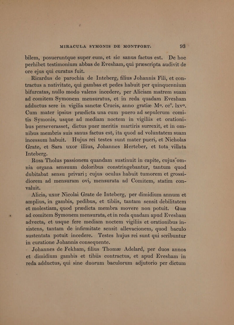 bilem, posueruntque super eum, et sic sanus factus est. De hoc perhibet testimonium abbas de Evesham, qui prescripta audivit de ore ejus qui curatus fuit. Ricardus de parochia de Inteberg, filius Johannis Fili, et con- tractus a nativitate, qui gambas et pedes habuit per quinquennium bifurcatas, nullo modo valens incedere, per Aliciam matrem suam ad comitem Symonem mensuratus, et in reda quadam Evesham adductus sere in vigilia sancte Crucis, anno gratiz Me. cc”. lxve, Cum mater ipsius predicta una cum puero ad sepulcrum comi- tis Symonis, usque ad mediam noctem in vigiliis et orationi- bus perseverasset, dictus puer meritis martiris surrexit, et in om- nibus membris suis sanus factus est, ita quod ad voluntatem suam incessum habuit. Hujus rei testes sunt mater pueri, et Nicholas Grate, et Sara uxor illius, Johannes Herteber, et tota villata Inteberg. Rosa Tholus passionem quandam sustinuit in capite, cujus om- nia organa sensuum doloribus constringebantur, tantum quod dubitabat sensu privari; cujus oculus habuit tumorem et grossi- diorem ad mensuram ovi, mensurata ad Comitem, statim con- valuit. Alicia, uxor Nicolai Grate de Inteberg, per dimidium annum et amplius, in gambis, pedibus, et tibiis, tantam sensit debilitatem et molestiam, quod predicta membra movere non potuit. Que ad comitem Symonem mensurata, et in reda quadam apud Evesham -advecta, et usque fere mediam noctem vigiltis et orationibus in- sistens, tantam de infirmitate sensit allevacionem, quod baculo sustentata potuit incedere. Testes hujus rei sunt qui scribuntur in curatione Johannis consequente. Johannes de Fekham, filius Thomze Adelard, per duos annos et dimidium gambis et tibiis contractus, et apud Evesham in reda adductus, qui sine duorum baculorum adjutorio per dictum
