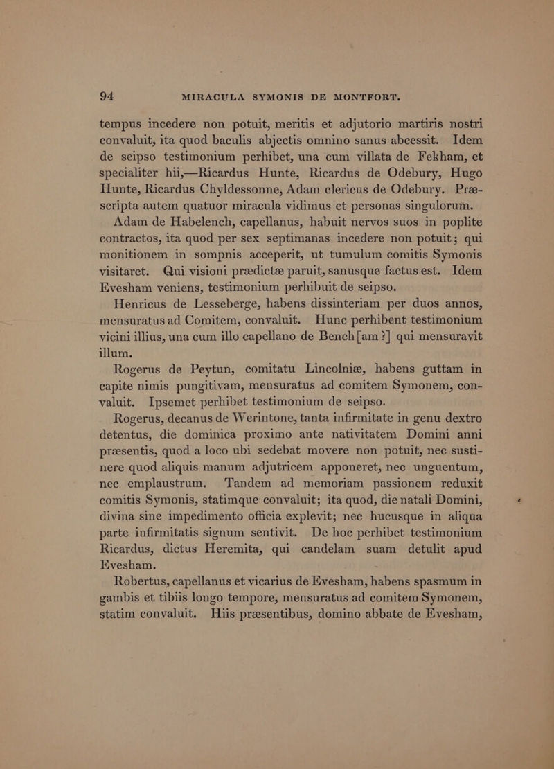 tempus incedere non potuit, meritis et adjutorio martiris nostri convaluit, ita quod baculis abjectis omnino sanus abcessit. Idem de seipso testimonium perhibet, una cum villata de Fekham, et specialiter hu,—Ricardus Hunte, Ricardus de Odebury, Hugo Hunte, Ricardus Chyldessonne, Adam clericus de Odebury. Pre- scripta autem quatuor miracula vidimus et personas singulorum. Adam de Habelench, capellanus, habuit nervos suos in poplite contractos, ita quod per sex septimanas incedere non potuit; qui monitionem in sompnis acceperit, ut tumulum comitis Symonis visitaret. Qui visioni preedictz paruit, sanusque factusest. Idem Evesham veniens, testimonium perhibuit de seipso. Henricus de Lesseberge, habens dissinteriam per duos annos, mensuratus ad Comitem, convaluit. Hunc perhibent testimonium vicini illius, una cum illo capellano de Bench[am ?] qui mensuravit illum. Rogerus de Peytun, comitatu Lincolnie, habens guttam in capite nimis pungitivam, mensuratus ad comitem Symonem, con- valuit. Ipsemet perhibet testimonium de seipso. Rogerus, decanus de Werintone, tanta infirmitate in genu dextro detentus, die dominica proximo ante nativitatem Domini anni presentis, quod a loco ubi sedebat movere non potuit, nec susti- nere quod aliquis manum adjutricem apponeret, nec unguentum, nec emplaustrum. Tandem ad memoriam passionem reduxit comitis Symonis, statimque convaluit; ita quod, die natali Domini, divina sine impedimento officia explevit; nec hucusque in aliqua parte infirmitatis signum sentivit. De hoc perhibet testimonium Ricardus, dictus Heremita, qui candelam suam detulit apud Evesham. ou, pales Robertus, capellanus et vicarius de Evesham, habens spasmum in gambis et tibiis longo tempore, mensuratus ad comitem Symonem, statim convaluit. Huis preesentibus, domino abbate de Evesham,