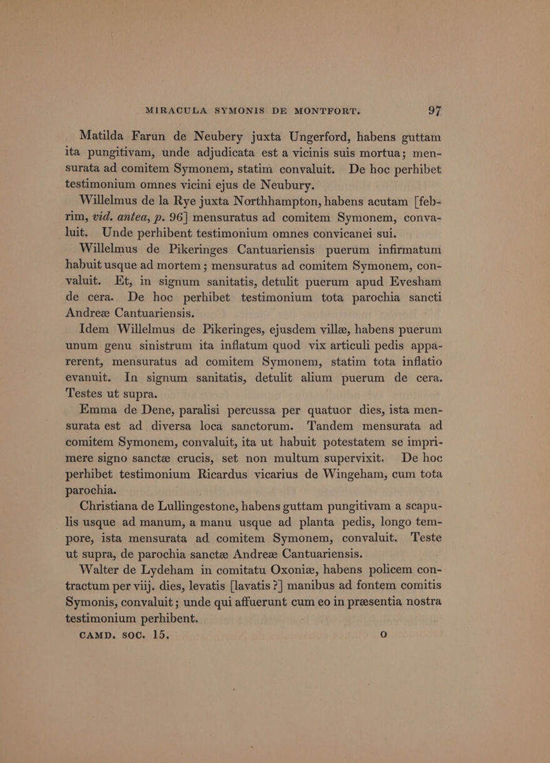 Matilda Farun de Neubery juxta Ungerford, habens guttam ita pungitivam, unde adjudicata est a vicinis suis mortua; men- surata ad comitem Symonem, statim convaluit. De hoc perhibet testimonium omnes vicini ejus de Neubury. Willelmus de la Rye juxta Northhampton, habens acutam [feb- rim, vid. antea, p. 96] mensuratus ad comitem Symonem, conva- uit. Unde perhibent testimonium omnes convicanei sui. Willelmus de Pikeringes Cantuariensis puerum infirmatum habuit usque ad mortem; mensuratus ad comitem Symonem, con- valuit. Et, in signum sanitatis, detulit puerum apud Evesham de cera. De hoc perhibet testimonium tota parochia sancti Andrez Cantuariensis. Idem Willelmus de Pikeringes, ejusdem ville, habens puerum unum genu sinistrum ita inflatum quod vix articuli pedis appa- rerent, mensuratus ad comitem Symonem, statim tota inflatio evanuit. In signum sanitatis, detulit alium puerum de cera. Testes ut supra. Emma de Dene, paralisi percussa per quatuor dies, ista men- surata est ad diversa loca sanctorum. Tandem mensurata ad comitem Symonem, convaluit, ita ut habuit potestatem se impri- mere signo sancte crucis, set non multum supervixit. De hoc perhibet testimonium Ricardus vicarius de Wingeham, cum tota parochia. Christiana de Lullingestone, habens guttam pungitivam a scapu- _ lis usque ad manum, a manu usque ad planta pedis, longo tem- pore, ista mensurata ad comitem Symonem, convaluit. Teste ut supra, de parochia sanctee Andreze Cantuariensis. Walter de Lydeham in comitatu Oxoniz, habens policem con- tractum per viij. dies, levatis [lavatis ?] manibus ad fontem comitis Symonis, convaluit ; unde qui affuerunt cum eo in presentia nostra testimonium perhibent. CAMD. soc. 15, Q