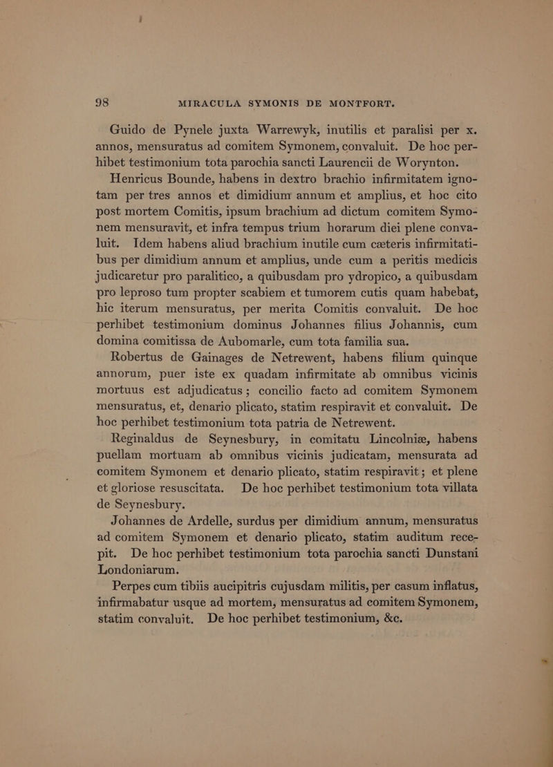 Guido de Pynele juxta Warrewyk, inutilis et paralisi per x. annos, mensuratus ad comitem Symonem, convaluit. De hoc per- hibet testimonium tota parochia sancti Laurencii de Worynton. Henricus Bounde, habens in dextro brachio infirmitatem igno- tam per tres annos et dimidium annum et amplius, et hoc cito post mortem Comitis, ipsum brachium ad dictum comitem Symo- nem mensuravit, et infra tempus trium horarum diei plene conva- luit. Idem habens aliud brachium inutile cum ceteris infirmitati- bus per dimidium annum et amplius, unde cum a peritis medicis judicaretur pro paralitico, a quibusdam pro ydropico, a quibusdam pro leproso tum propter scabiem et tumorem cutis quam habebat, hic iterum mensuratus, per merita Comitis convaluit. De hoc perhibet testimonium dominus Johannes filius Johannis, cum domina comitissa de Aubomarle, cum tota familia sua. Robertus de Gainages de Netrewent, habens filium quinque annorum, puer iste ex quadam infirmitate ab omnibus vicinis mortuus est adjudicatus; concilio facto ad comitem Symonem mensuratus, et, denario plicato, statim respiravit et convaluit. De hoc perhibet testimonium tota patria de Netrewent. Reginaldus de Seynesbury, in comitatu Lincolnie, habens puellam mortuam ab omnibus vicinis judicatam, mensurata ad comitem Symonem et denario plicato, statim respiravit ; et plene et gloriose resuscitata. De hoc perhibet testimonium tota villata de Seynesbury. Johannes de Ardelle, surdus per dimidium annum, mensuratus ad comitem Symonem et denario plicato, statim auditum rece- pit. De hoc perhibet testimonium tota parochia sancti Dunstani Londoniarum. be Perpes cum tibiis aucipitris cujusdam militis, per casum inflatus, infirmabatur usque ad mortem, mensuratus ad comitem Symonem, statim convaluit. De hoc perhibet testimonium, &amp;c.