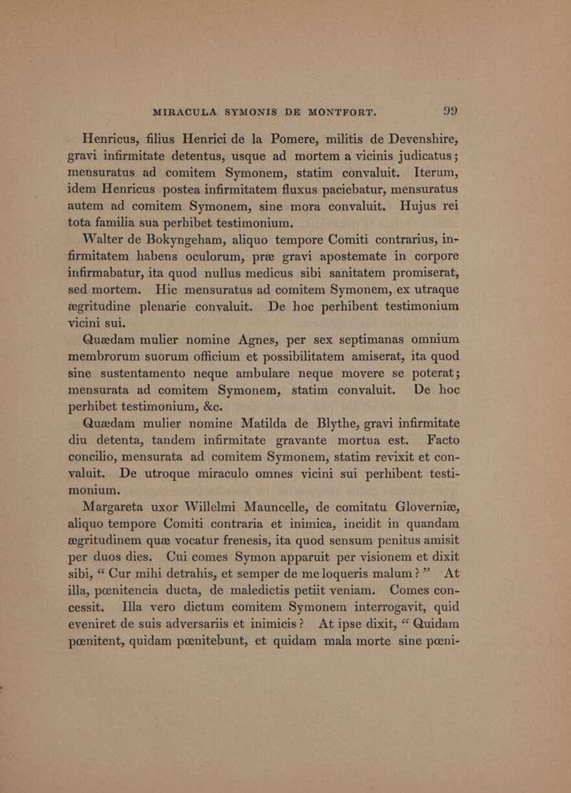 Henricus, filius Henrici de la Pomere, militis de Devenshire, gravi infirmitate detentus, usque ad mortem a vicinis judicatus ; mensuratus ad comitem Symonem, statim convaluit. Iterum, idem Henricus postea infirmitatem fluxus paciebatur, mensuratus autem ad comitem Symonem, sine mora convaluit. Hujus rei tota familia sua perhibet testimonium. Walter de Bokyngeham, aliquo tempore Comiti contrarius, in- firmitatem habens oculorum, pre gravi apostemate in corpore infirmabatur, ita quod nullus medicus sibi sanitatem promiserat, sed mortem. Hic mensuratus ad comitem Symonem, ex utraque egritudine plenarie convaluit. De hoe perhibent testimonium Vicini sul. Quedam mulier nomine Agnes, per sex septimanas omnium membrorum suorum officium et possibilitatem amiserat, ita quod sine sustentamento neque ambulare neque movere se poterat; mensurata ad comitem Symonem, statim convaluit. De hoc perhibet testimonium, &amp;c. Quedam mulier nomine Matilda de Blythe, gravi infirmitate diu detenta, tandem infirmitate gravante mortua est. Facto concilio, mensurata ad comitem Symonem, statim revixit et con- valuit. De utroque miraculo omnes vicini sui perhibent testi- monium. Margareta uxor Willelmi Mauncelle, de comitatu Glovernie, aliquo tempore Comiti contraria et inimica, incidit in quandam egritudinem que vocatur frenesis, ita quod sensum penitus amisit per duos dies. Cui comes Symon apparuit per visionem et dixit sibi, “ Cur mihi detrahis, et semper de meloqueris malum?” At illa, poeenitencia ducta, de maledictis petiit veniam. Comes con- cessit. Illa vero dictum comitem Symonem interrogavit, quid eveniret de suis adversariis et inimicis? At ipse dixit, “ Quidam poeenitent, quidam peenitebunt, et quidam mala morte sine pceni-