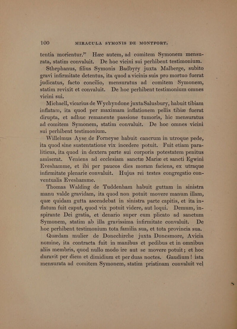 tentia morientur.”? Hee autem, ad comitem Symonem mensu- rata, statim convaluit. De hoc vicini sui perhibent testimonium. Sthephanus, filius Symonis Badbyry juxta Malberge, subito gravi infirmitate detentus, ita quod avicinis suis pro mortuo fuerat judicatus, facto concilio, mensuratus ad comitem Symonem, statim revixit et convaluit. De hoc perhibent testimonium omnes vicini sul. ; Michaell, vicarius de Wychyndone juxtaSalusbury, habuit tibiam inflatam, ita quod per maximam inflationem pellis tibize fuerat dirupta, et adhuc remanente passione tumoris, hic mensuratus ad comitem Symonem, statim convaluit. De hoc omnes vicini sui perhibent testimonium. Willelmus Ayse de Forneyse habuit cancrum in utroque pede, ita quod sine sustentatione vix incedere potuit. Fuit etiam para- liticus, ita quod in dextera parte sui corporis potestatem penitus amiserat. Veniens ad ecclesiam sanctz Marie et sancti Egwini Eveshamme, et ibi per paucos dies moram faciens, ex utraque infirmitate plenarie convaluit. Hujus rei testes congregatio con- ventualis Eveshamme. Thomas Walding de Tuddenham habuit guttam in sinistra manu valde gravidam, ita quod non potuit movere manum illam, que quidam gutta ascendebat in sinistra parte capitis, et ita in- flatum fuit caput, quod vix potuit videre, aut loqui. Demum, in- spirante Dei gratia, et denario super eum plicato ad sanctum Symonem, statim ab illa gravissima infirmitate convaluit. De hoc perhibent testimonium tota familia sua, et tota provincia sua. Quedam mulier de Donechirche juxta Donesmore, Avicia nomine, ita contracta fuit in manibus et pedibus et in omnibus aliis membris, quod nullo modo ire aut se movere potuit; et hoc duravit per diem et dimidium et per duas noctes. Gaudium! ista mensurata ad comitem Symonem, statim pristinam conyaluit vel