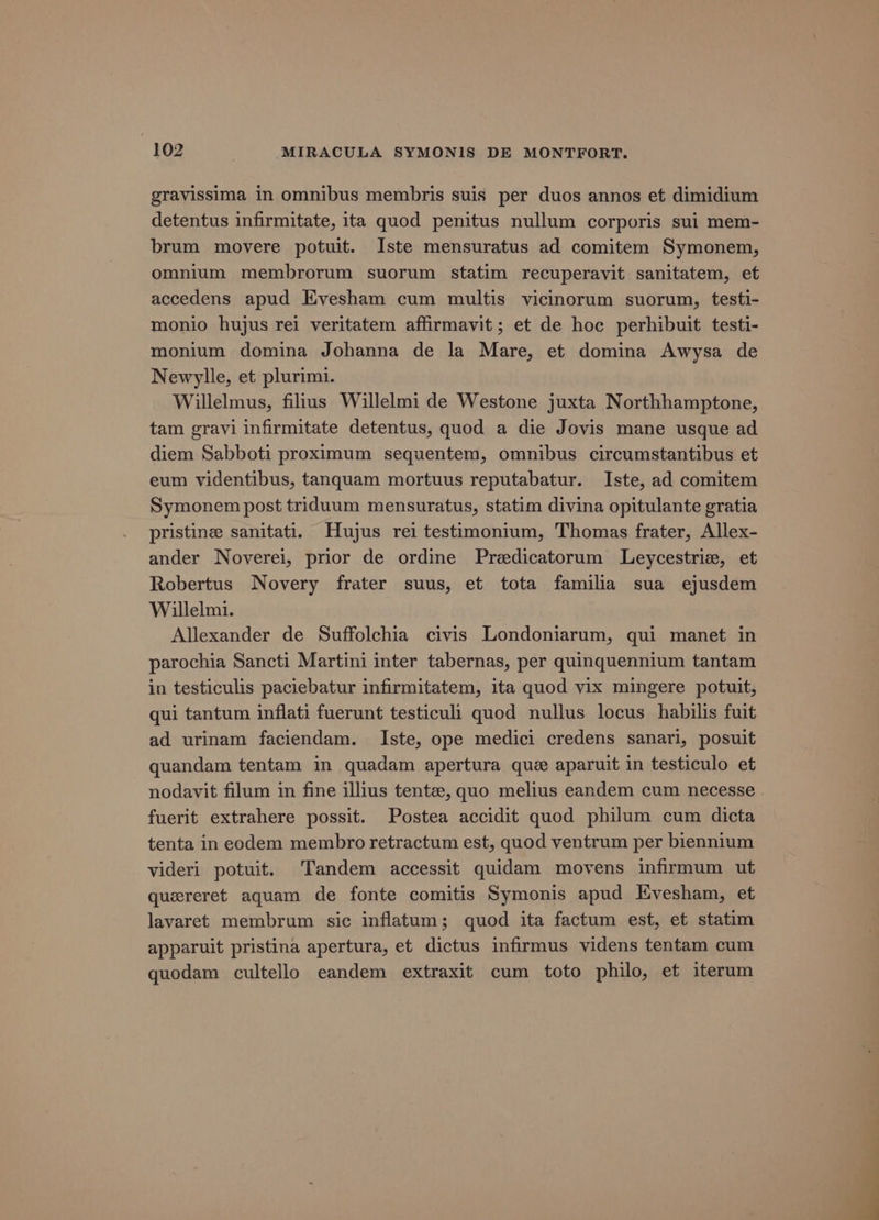 gravissima in omnibus membris suis per duos annos et dimidium detentus infirmitate, ita quod penitus nullum corporis sui mem- brum movere potuit. Iste mensuratus ad comitem Symonem, omnium membrorum suorum statim recuperavit sanitatem, et accedens apud Evesham cum multis vicinorum suorum, testi- monio hujus rei veritatem affirmavit; et de hoc perhibuit testi- monium domina Johanna de la Mare, et domina Awysa de Newylle, et plurimi. Willelmus, filius Willelmi de Westone juxta Northhamptone, tam gravi infirmitate detentus, quod a die Jovis mane usque ad diem Sabboti proximum sequentem, omnibus circumstantibus et eum videntibus, tanquam mortuus reputabatur. Iste, ad comitem Symonem post triduum mensuratus, statim divina opitulante gratia pristine sanitati. Hujus rei testimonium, Thomas frater, Allex- ander Noverei, prior de ordine Predicatorum Leycestrie, et Robertus Novery frater suus, et tota familia sua ejusdem Willelmi. Allexander de Suffolchia civis Londoniarum, qui manet in parochia Sancti Martini inter tabernas, per quinquennium tantam in testiculis paciebatur infirmitatem, ita quod vix mingere potuit, qui tantum inflati fuerunt testiculi quod nullus locus habilis fuit ad urinam faciendam. Iste, ope medici credens sanari, posuit quandam tentam in quadam apertura que aparuit in testiculo et nodavit filum in fine illius tentz, quo melius eandem cum necesse . fuerit extrahere possit. Postea accidit quod philum cum dicta tenta in eodem membro retractum est, quod ventrum per biennium videri potuit. Tandem accessit quidam movens infirmum ut quereret aquam de fonte comitis Symonis apud Evesham, et lavaret membrum sic inflatum; quod ita factum est, et statim apparuit pristina apertura, et dictus infirmus videns tentam cum quodam cultello eandem extraxit cum toto philo, et iterum