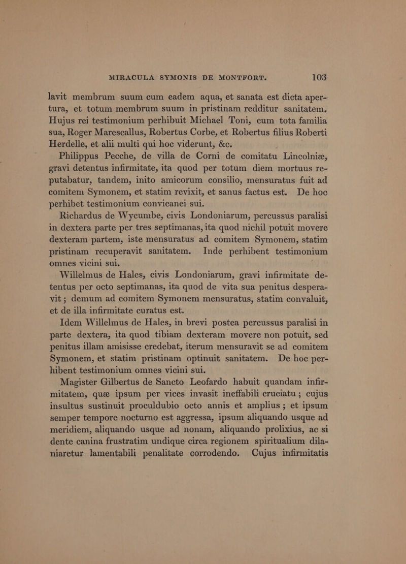 lavit membrum suum cum eadem aqua, et sanata est dicta aper- tura, et totum membrum suum in pristinam redditur sanitatem. Hujus rei testimonium perhibuit Michael Toni, cum tota familia sua, Roger Marescallus, Robertus Corbe, et Robertus filius Roberti Herdelle, et alii multi qui hoc viderunt, &c. Philippus Pecche, de villa de Corni de comitatu Lincolnie, gravi detentus infirmitate, ita quod per totum diem mortuus re- putabatur, tandem, inito amicorum consilio, mensuratus fuit ad comitem Symonem, et statim revixit, et sanus factus est. De hoc perhibet testimonium convicanei sui. Richardus de Wycumbe, civis Londoniarum, percussus paralisi in dextera parte per tres septimanas, ita quod nichil potuit movere dexteram partem, iste mensuratus ad comitem Symonem, statim pristinam recuperavit sanitatem. Inde perhibent testimonium omnes vicini sul. | Willelmus de Hales, civis Londoniarum, gravi infirmitate de- tentus per octo septimanas, ita quod de vita sua penitus despera- vit; demum ad comitem Symonem mensuratus, statim convaluit, et de illa infirmitate curatus est. Idem Willelmus de Hales, in brevi postea percussus paralisi in parte dextera, ita quod tibiam dexteram movere non potuit, sed penitus illam amisisse credebat, iterum mensuravit se ad comitem Symonem, et statim pristinam optinuit sanitatem. De hoc per- hibent testimonium omnes vicini sui. Magister Gilbertus de Sancto Leofardo habuit quandam infir- mitatem, que ipsum per vices invasit ineffabili cruciatu ; cujus insultus sustinuit proculdubio octo annis et amplius ; et ipsum semper tempore nocturno est aggressa, ipsum aliquando usque ad meridiem, aliquando usque ad nonam, aliquando prolixius, ac si dente canina frustratim undique circa regionem spiritualium dila- niaretur lamentabili penalitate corrodendo. Cujus infirmitatis