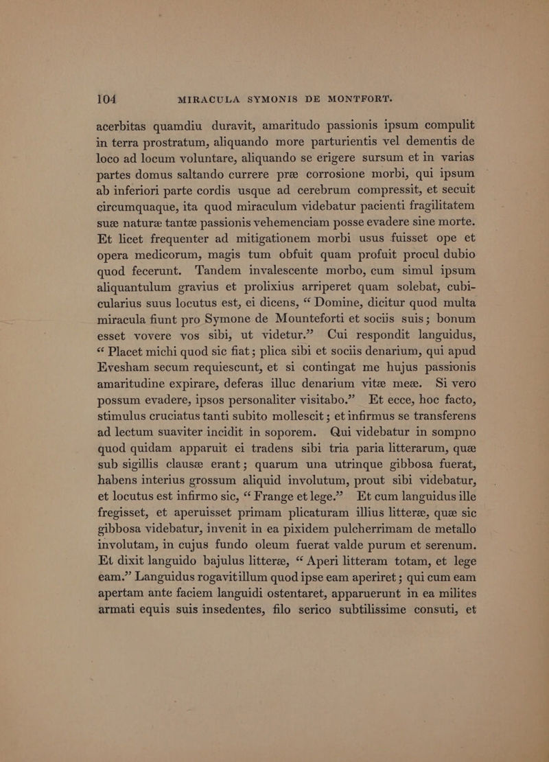 acerbitas quamdiu duravit, amaritudo passionis ipsum compulit in terra prostratum, aliquando more parturientis vel dementis de loco ad locum voluntare, aliquando se erigere sursum et in varias partes domus saltando currere pre corrosione morbi, qui ipsum ab inferiori parte cordis usque ad cerebrum compressit, et secuit circumquaque, ita quod miraculum videbatur pacienti fragilitatem sue nature tante passionis vehemenciam posse evadere sine morte. Et licet frequenter ad mitigationem morbi usus fuisset ope et opera medicorum, magis tum obfuit quam profuit procul dubio quod fecerunt. Tandem invalescente morbo, cum simul ipsum aliquantulum gravius et prolixius arriperet quam solebat, cubi- cularius suus locutus est, ei dicens, “ Domine, dicitur quod multa miracula fiunt pro Symone de Mounteforti et sociis suis; bonum esset vovere vos sibi, ut videtur.” Cui respondit languidus, ‘‘ Placet michi quod sic fiat; plica sibi et sociis denarium, qui apud Kvesham secum requiescunt, et si contingat me hujus passtonis amaritudine expirare, deferas illuc denarium vite mee. Si vero possum evadere, ipsos personaliter visitabo.” Et ecce, hoc facto, stimulus cruciatus tanti subito mollescit ; et infirmus se transferens ad lectum suaviter incidit in soporem. Qui videbatur in sompno quod quidam apparuit ei tradens sibi tria paria litterarum, que sub sigillis clausee erant; quarum una utrinque gibbosa fuerat, habens interius grossum aliquid involutum, prout sibi videbatur, et locutus est infirmo sic, “ Frange et lege.” Et cum languidus ille fregisset, et aperuisset primam plicaturam illius litteree, que sic gibbosa videbatur, invenit in ea pixidem pulcherrimam de metallo involutam, in cujus fundo oleum fuerat valde purum et serenum. Et dixit languido bajulus litterze, “ Aperi litteram totam, et lege eam.” Languidus rogavitillum quod ipse eam aperiret ; qui cum eam apertam ante faciem languidi ostentaret, apparuerunt in ea milites armati equis suis insedentes, filo serico subtilissime consuti, et