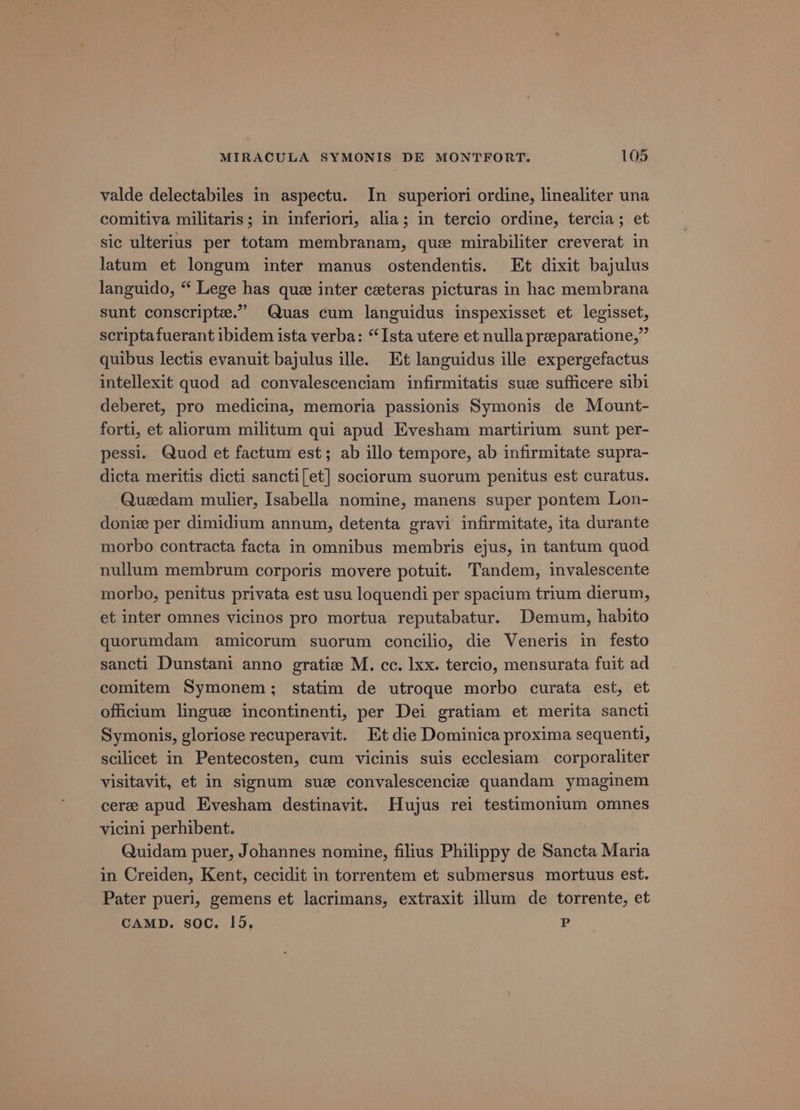 valde delectabiles in aspectu. In superiori ordine, linealiter una comitiva militaris; in inferiori, alia; in tercio ordine, tercia; et sic ulterius per totam membranam, que mirabiliter creverat in latum et longum inter manus ostendentis. Et dixit bajulus languido, “ Lege has que inter ceteras picturas in hac membrana sunt conscripte.” Quas cum languidus inspexisset et legisset, scriptafuerant ibidem ista verba: “Ista utere et nulla preeparatione,” quibus lectis evanuit bajulus ille. Et languidus ille expergefactus intellexit quod ad convalescenciam infirmitatis sue sufficere sibi deberet, pro medicina, memoria passionis Symonis de Mount- forti, et aliorum militum qui apud Evesham martirium sunt per- pessi. Quod et factum est; ab illo tempore, ab infirmitate supra- dicta meritis dicti sancti[et] sociorum suorum penitus est curatus. Quedam mulier, Isabella nomine, manens super pontem Lon- doniz per dimidium annum, detenta gravi infirmitate, ita durante morbo contracta facta in omnibus membris ejus, in tantum quod nullum membrum corporis movere potuit. Tandem, invalescente morbo, penitus privata est usu loquendi per spacium trium dierum, et inter omnes vicinos pro mortua reputabatur. Demum, habito quorumdam amicorum suorum concilio, die Veneris in festo sancti Dunstani anno gratiz M. cc. lxx. tercio, mensurata fuit ad comitem Symonem; statim de utroque morbo curata est, et offictum lingue incontinenti, per Dei gratiam et merita sancti Symonis, gloriose recuperavit. Et die Dominica proxima sequent, scilicet in Pentecosten, cum vicinis suis ecclesiam corporaliter visitavit, et in signum sue convalescencize quandam ymaginem cere apud Evesham destinavit. Hujus rei testimonium omnes vicini perhibent. Quidam puer, Johannes nomine, filius Philippy de Sancta Maria in Creiden, Kent, cecidit in torrentem et submersus mortuus est. Pater pueri, gemens et lacrimans, extraxit illum de torrente, et CAMD. soc, 15, P