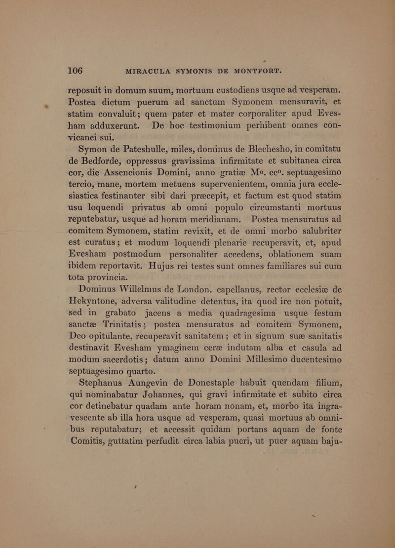 & 106 MIRACULA SYMONIS DE MONTFORT. reposuit in domum suum, mortuum custodiens usque ad vesperam. Postea dictum puerum ad sanctum Symonem mensuravit, et statim convaluit; quem pater et mater corporaliter apud Eves- ham adduxerunt. De hoc testimonium perhibent omnes con- vicanel sul. Symon de Pateshulle, miles, dominus de Blechesho, in comitatu de Bedforde, oppressus gravissima infirmitate et subitanea circa cor, die Assencionis Domini, anno gratiz Mo. cc°. septuagesimo tercio, mane, mortem metuens supervenientem, omnia jura eccle- siastica festinanter sibi dari precepit, et factum est quod statim usu loquendi privatus ab omni populo circumstanti mortuus reputebatur, usque ad horam meridianam. Postea mensuratus ad comitem Symonem, statim revixit, et de omni morbo salubriter est curatus; et modum loquendi plenarie recuperavit, et, apud Evesham postmodum personaliter accedens, oblationem suam ibidem reportavit. Hujus rei testes sunt omnes familiares sui cum tota provincia. Dominus Willelmus de London. capellanus, rector ecclesiz de Hekyntone, adversa valitudine detentus, ita quod ire non potuit, sed in grabato jacens a media quadragesima usque festum sancte ‘Trinitatis; postea mensuratus ad comitem Symonem, Deo opitulante, recuperavit sanitatem ; et in signum sue sanitatis destinavit Evesham ymaginem cere indutam alba et casula ad modum sacerdotis; datum anno Domini Millesimo ducentesimo septuagesimo quarto. Stephanus Aungevin de Donestaple habuit quendam filium, qui nominabatur Johannes, qui gravi infirmitate et subito circa cor detinebatur quadam ante horam nonam, et, morbo ita ingra- vescente ab illa hora usque ad vesperam, quasi mortuus ab omni- bus reputabatur; et accessit quidam portans aquam de fonte Comitis, guttatim perfudit circa labia pueri, ut puer aquam baju-