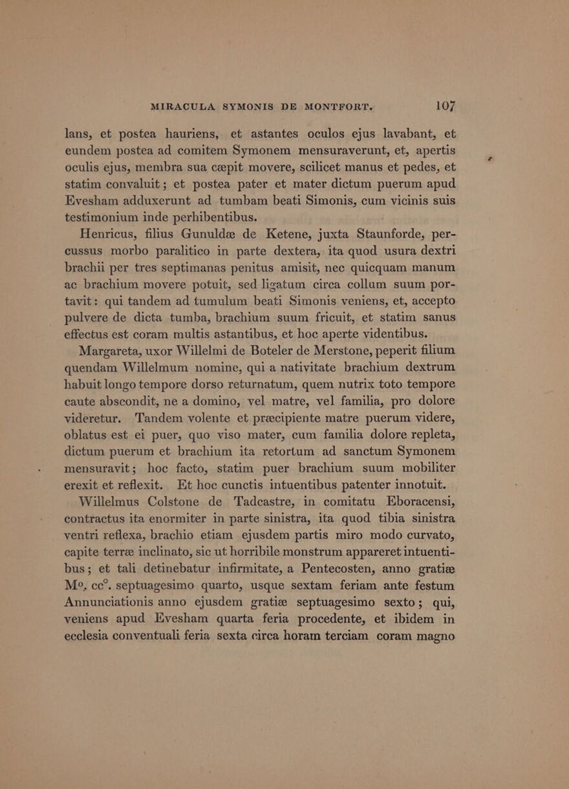 lans, et postea hauriens, et astantes oculos ejus lavabant, et eundem postea ad comitem Symonem mensuraverunt, et, apertis oculis ejus, membra sua ceepit movere, scilicet manus et pedes, et statim convaluit; et postea pater et mater dictum puerum apud Evesham adduxerunt ad tumbam beati Simonis, cum vicinis suis testimonium inde perhibentibus. Henricus, filius Gunuldz de Ketene, juxta Staunforde, per- cussus morbo paralitico in parte dextera, ita quod usura dextri brachii per tres septimanas penitus amisit, nec quicquam manum ac brachium movere potuit, sed ligatum circa collum suum por- tavit: qui tandem ad tumulum beati Simonis veniens, et, accepto pulvere de dicta tumba, brachium suum fricuit, et statim sanus effectus est coram multis astantibus, et hoc aperte videntibus. Margareta, uxor Willelmi de Boteler de Merstone, peperit filium quendam Willelmum nomine, qui a nativitate brachium dextrum habuit longo tempore dorso returnatum, quem nutrix toto tempore caute abscondit, ne a domino, vel matre, vel familia, pro dolore videretur. Tandem volente et precipiente matre puerum videre, oblatus est ei puer, quo viso mater, cum familia dolore repleta, dictum puerum et brachium ita retorlum ad sanctum Symonem mensuravit; hoc facto, statim puer brachium suum mobiliter erexit et reflexit. Et hoc cunctis intuentibus patenter innotuit. Willelmus Colstone de Tadcastre, in comitatu Eboracensi, contractus ita enormiter in parte sinistra, ita quod tibia sinistra _ventri reflexa, brachio etiam ejusdem partis miro modo curvato, capite terrze inclinato, sic ut horribile monstrum appareret intuenti- bus; et tali detinebatur infirmitate, a Pentecosten, anno gratize M?, cc’. septuagesimo quarto, usque sextam feriam ante festum Annunciationis anno ejusdem gratie septuagesimo sexto; qui, veniens apud Evesham quarta feria procedente, et ibidem in ecclesia conventuali feria sexta circa horam terciam coram magno