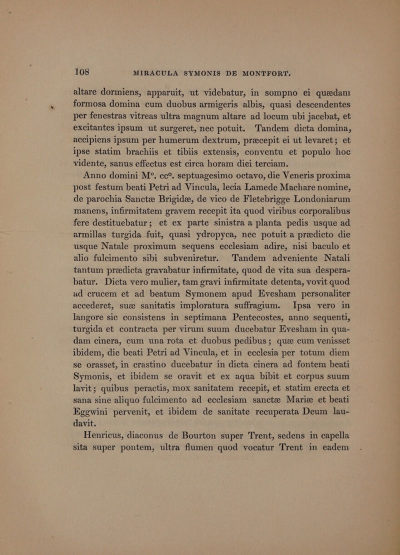 altare dormiens, apparuit, ut videbatur, in sompno ei quedam formosa domina cum duobus armigeris albis, quasi descendentes per fenestras vitreas ultra magnum altare ad locum ubi jacebat, et excitantes ipsum ut surgeret, nec potuit. Tandem dicta domina, accipiens ipsum per humerum dextrum, precepit ei ut levaret; et ipse statim brachiis et tibiis extensis, conventu et populo hoc vidente, sanus effectus est circa horam diei terciam. Anno domini M°. cc°. septuagesimo octavo, die Veneris proxima post festum beati Petri ad Vincula, lecia Lamede Machare nomine, de parochia Sancte Brigide, de vico de Fletebrigge Londoniarum manens, infirmitatem gravem recepit ita quod viribus corporalibus fere destituebatur; et ex parte sinistra a planta pedis usque ad armillas turgida fuit, quasi ydropyca, nec potuit a predicto die usque Natale proximum sequens ecclesiam adire, nisi baculo et alio fulcimento sibi subveniretur. Tandem adveniente Natali tantum predicta gravabatur infirmitate, quod de vita sua despera- batur. Dicta vero mulier, tam gravi infirmitate detenta, vovit quod ad crucem et ad beatum Symonem apud Evesham personaliter accederet, sue sanitatis imploratura suffragium. Ipsa vero in langore sic consistens in septimana Pentecostes, anno sequenti, turgida et contracta per virum suum ducebatur Evesham in qua- dam cinera, cum una rota et duobus pedibus; quz cum venisset ibidem, die beati Petri ad Vincula, et in ecclesia per totum diem se orasset, in crastino ducebatur in dicta cinera ad fontem beati Symonis, et ibidem se oravit et ex aqua bibit et corpus suum lavit; quibus peractis, mox sanitatem recepit, et statim erecta et sana sine aliquo fulcimento ad ecclesiam sanctz Marie et beati Egegwini pervenit, et ibidem de sanitate recuperata Deum lau- davit. Henricus, diaconus de Bourton super Trent, sedens in capella sita super pontem, ultra flumen quod vocatur Trent in eadem a —