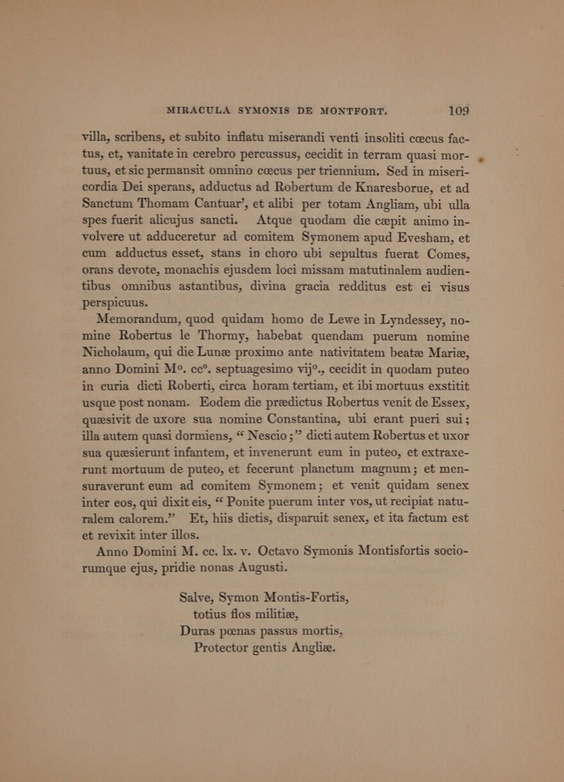 villa, scribens, et subito inflatu miserandi venti insoliti coecus fac- tus, et, vanitate in cerebro percussus, cecidit in terram quasi mor- tuus, et sic permansit omnino ceecus per triennium. Sed in miseri- cordia Dei sperans, adductus ad Robertum de Knaresborue, et ad Sanctum Thomam Cantuar’, et alibi per totam Angliam, ubi ulla spes fuerit alicujus sancti. Atque quodam die cepit animo in- volvere ut adduceretur ad comitem Symonem apud Evesham, et cum adductus esset, stans in choro ubi sepultus fuerat Comes, orans devote, monachis ejusdem loci missam matutinalem audien- tibus omnibus astantibus, divina gracia redditus est ei visus perspicuus. Memorandum, quod quidam homo de Lewe in Lyndessey, no- mine Robertus le Thormy, habebat quendam puerum nomine Nicholaum, qui die Lune proximo ante nativitatem beate Marie, anno Domini M°. cc®. septuagesimo vij°., cecidit in quodam puteo in curia dicti Roberti, circa horam tertiam, et ibi mortuus exstitit usque post nonam. Eodem die preedictus Robertus venit de Essex, quesivit de uxore sua nomine Constantina, ubi erant pueri sui; illa autem quasi dormiens, “ Nescio;” dictiautem Robertus et uxor sua quesierunt infantem, et invenerunt eum in puteo, et extraxe- runt mortuum de puteo, et fecerunt planctum magnum; et men- suraverunt eum ad comitem Symonem; et venit quidam senex inter eos, qui dixit eis, “ Ponite puerum inter vos, ut recipiat natu- ralem calorem.” Et, hiis dictis, disparuit senex, et ita factum est et revixit inter illos. Anno Domini M. cc. lx. vy. Octavo Symonis Montisfortis socio- rumque ejus, pridie nonas Augusti. Salve, Symon Montis-Fortis, totius flos militie, Duras peenas passus mortis, Protector gentis Anglie.