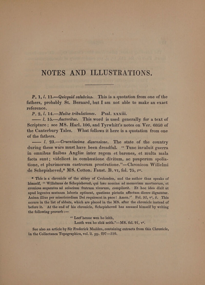 NOTES AND ILLUSTRATIONS. P, 1, /. 11.— Quicquid salubrius. This is a quotation from one of the fathers, probably St. Bernard, but Iam not able to make an exact reference. P, 2, 1. 14.—Multe tribulationes. Psal. xxxiii. l. 15.—Auctoritas. This word is used generally for a text of Scripture ; see MS. Harl. 106, and Tyrwhitt’s notes on Ver. 6858 of the Canterbury Tales. Whiat follows it here is a quotation from one of the fathers. 1. 23.-—Cruentissima dissensione. The state of the country during these wars must have been dreadful. ‘‘ Tunc invaluit guerra in omnibus finibus Angliz inter regem et barones, et multa mala facta sunt; videlicet in combustione divitum, ac pauperum spolia- tione, et plurimorum castrorum prostratione.”—Chronicon Willelmi de Schepisheved,* MS. Cotton. Faust. B. v1, fol. 75, ro. * This is a chronicle of the abbey of Crokesden, and the author thus speaks of himself, ‘‘ Willelmus de Schepisheved, qui hec nomina ad memoriam mortuorum, et cronicas sequentes ad solacium fratrum vivorum, compilavit. Et hoc ideo dixit ut apud legentes mutuum laboris optineat, quatinus pietatis affectum dicere dignentur. Anima illius per misericordiam Dei requiescat in pace! Amen.’’ Fol. 92, v°, . This occurs in the list of abbats, which are placed in the MS. after the chronicle instead of before it. At the end of his chronicle, Schepisheved has amused himself by writing the following proverb :— ‘¢ Leef henne wen ho leith, Looth wen ho clok seith.”—MS, fol. 91, v°. See also an article by Sir Frederick Madden, containing extracts from this Chronicle,