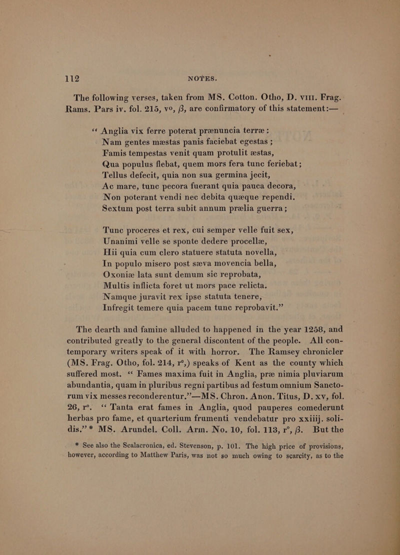 The following verses, taken from MS. Cotton. Otho, D. vir. Frag. Rams. Pars iv. fol. 215, v°, 6, are confirmatory of this statement :— | ‘«¢ Anglia vix ferre poterat praenuncia terre : Nam gentes mestas panis faciebat egestas ; Famis tempestas venit quam protulit estas, Qua populus flebat, quem mors fera tunc feriebat ; Tellus defecit, quia non sua germina jecit, Ac mare, tunc pecora fuerant quia pauca decora, Non poterant vendi nec debita queque rependi. Sextum post terra subit annum prelia guerra ; Tunc proceres et rex, cui semper velle fuit sex, Unanimi velle se sponte dedere procelle, Hii quia cum clero statuere statuta novella, In populo misero post szeva movencia bella, Oxonie lata sunt demum sic reprobata, Multis inflicta foret ut mors pace relicta. Namque juravit rex ipse statuta tenere, Infregit temere quia pacem tunc reprobavit.”’ The dearth and famine alluded to happened in the year 1258, and contributed greatly to the general discontent of the people. All con- temporary writers speak of it with horror. The Ramsey chronicler (MS. Frag. Otho, fol. 214, r°,) speaks of Kent as the county which suffered most. ‘‘ Fames maxima fuit in Anglia, pre nimia pluviarum abundantia, quam in pluribus regni partibus ad festum omnium Sancto- rum Vix messes reconderentur.””—MS. Chron. Anon. Titus, D. xv, fol. 26,r°. “‘ Tanta erat fames in Anglia, quod pauperes comederunt herbas pro fame, et quarterium frumenti vendebatur pro xxiiij. soli- dis.” * MS. Arundel. Coll. Arm. No. 10, fol. 113, r°, 8. But the * See also the Scalacronica, ed. Stevenson, p. 101. The high price of provisions, however, according to Matthew Paris, was not s0 much owing to scarcity, as to the