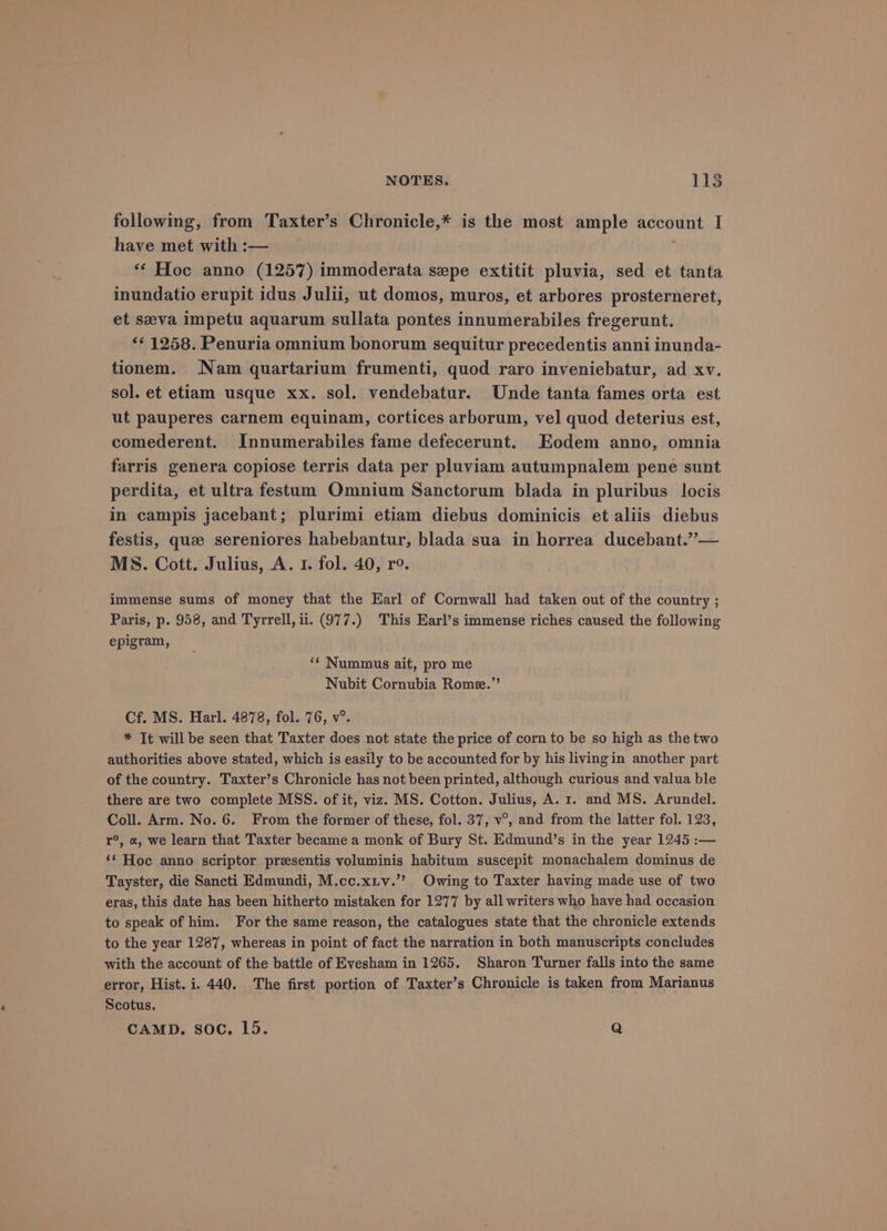 following, from Taxter’s Chronicle,* is the most ample account I have met with :— ‘* Hoc anno (1257) immoderata sepe extitit pluvia, sed et tanta inundatio erupit idus Julii, ut domos, muros, et arbores prosterneret, et seeva impetu aquarum sullata pontes innumerabiles fregerunt. <¢ 1258. Penuria omnium bonorum sequitur precedentis anni inunda- tionem. Nam quartarium frumenti, quod raro inveniebatur, ad xv. sol. et etiam usque xx. sol. vendebatur. Unde tanta fames orta est ut pauperes carnem equinam, cortices arborum, vel quod deterius est, comederent. Innumerabiles fame defecerunt. Eodem anno, omnia farris genera copiose terris data per pluviam autumpnalem pene sunt perdita, et ultra festum Omnium Sanctorum blada in pluribus locis in campis jacebant; plurimi etiam diebus dominicis et aliis diebus festis, que sereniores habebantur, blada sua in horrea ducebant.”— MS. Cott. Julius, A. 1. fol. 40, ro. immense sums of money that the Earl of Cornwall had taken out of the country ; Paris, p. 958, and Tyrrell, ii. (977.) This Earl’s immense riches caused the following epigram, ‘¢ Nummus ait, pro me Nubit Cornubia Rome.” Cf. MS. Harl. 4878, fol. 76, v°. * It will be seen that Taxter does not state the price of corn to be so high as the two authorities above stated, which is easily to be accounted for by his livingin another part of the country. Taxter’s Chronicle has not been printed, although curious and valua ble there are two complete MSS. of it, viz. MS. Cotton. Julius, A. 1. and MS. Arundel. Coll. Arm. No. 6. From the former of these, fol. 37, v°, and from the latter fol. 123, r°, «, we learn that Taxter became a monk of Bury St. Edmund’s in the year 1245 :— ‘* Hoc anno scriptor presentis voluminis habitum suscepit monachalem dominus de Tayster, die Sancti Edmundi, M.cc.xiv.’’ Owing to Taxter having made use of two eras, this date has been hitherto mistaken for 1277 by all writers who have had occasion to speak of him. For the same reason, the catalogues state that the chronicle extends to the year 1287, whereas in point of fact the narration in both manuscripts concludes with the account of the battle of Evesham in 1265. Sharon Turner falls into the same error, Hist. i. 440. The first portion of Taxter’s Chronicle is taken from Marianus Scotus. CAMD. soc. L5. Q
