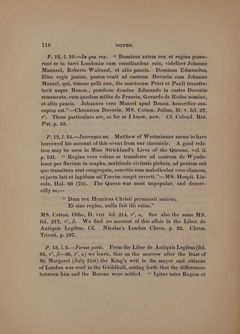 P. 12, 1. 10.—In qua rex. ‘‘ Dominus autem rex et regina posue- runt se in turri Londoniz cum consiliaribus suis, videlicet Johanne Maunsel, Roberto Walrand, et aliis paucis. Dominus Edmundus, filius regis junior, postea venit ad castrum Dovorie cum Johanne Mansel, qui, timens pelli suze, die sanctorum Petri et Pauli transfre- tavit usque Bonon., predicto domino Edmundo in castro Dovorize remanente, cum quodam milite de Francia, Gerardo de Rodes nomine, et aliis paucis. Johannes vero Mansel apud Bonon. honorifice sus- ceptus est.”—-Chronicon Dovorie, MS. Cotton. Julius, D. v. fol. 37, v’. These particulars are, as far as I know, new. Cf. Calend. Rot. Pat. p. 33. P. 12,1. 24.—JIntercepia est. Matthew of Westminster seems to have borrowed his account of this event from our chronicle. A good rela- tion may be seen in Miss Strickland’s Lives of the Queens, vol. ii. p. 131. ‘‘ Regina vero volens se transferre ad castrum de Wynde- lesor per fluvium in scapha, multitudo civitatis plebeia, ad pontem sub quo transitura erat congregata, convitio eam maledicebat voce clamosa, etjactu luti et lapidum ad Turrim coegit reverti.”—-MS. Hospit. Lin- coln. Hal. 68 (73). The Queen was most unpopular, and deserv- edly so,— ‘¢ Dum rex Henricus Christi permansit amicus, Et sine regina, nulla fuit illi ruina.” MS. Cotton. Otho, D. vit. fol. 214, v°, a, See also the same MS. fol. 217, v°, 8. We find no account of this affair in the Liber de Antiquis Legibus. Cf. Nicolas’s London Chron. p. 22. Chron. Triveti, p. 197. P.13, l.3.—Forma pacis. Fromthe Liber de Antiquis Legibus (fol. 85, v°, B—86, r°, a) we learn, that on the morrow after the feast of St. Margaret (July 21st) the King’s writ to the mayor and citizens of London was read in the Guildhall, setting forth that the differences between him and the Barons were settled. ‘* [gitur inter Regem et