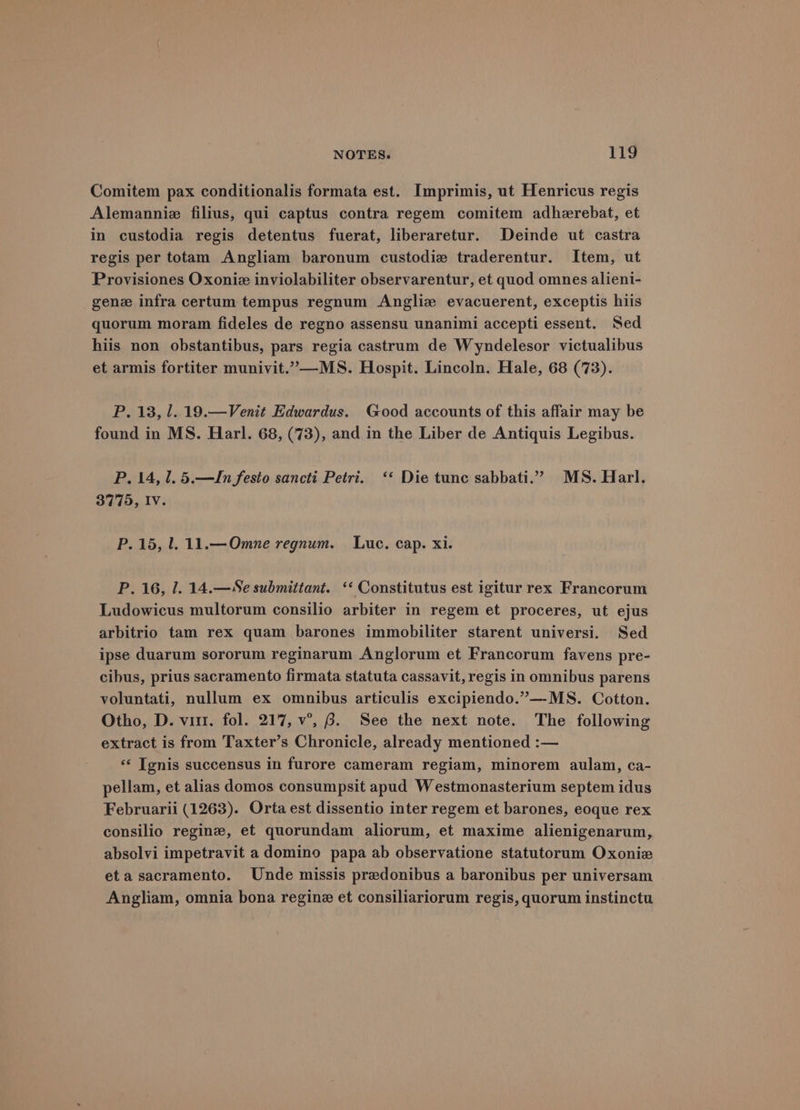 Comitem pax conditionalis formata est. Imprimis, ut Henricus regis Alemanniz filius, qui captus contra regem comitem adherebat, et in custodia regis detentus fuerat, liberaretur. Deinde ut castra regis per totam Angliam baronum custodie traderentur. Item, ut Provisiones Oxoniz inviolabiliter observarentur, et quod omnes alieni- gene infra certum tempus regnum Angliz evacuerent, exceptis hiis quorum moram fideles de regno assensu unanimi accepti essent. Sed hiis non obstantibus, pars regia castrum de Wyndelesor victualibus et armis fortiter munivit.”—MS. Hospit. Lincoln. Hale, 68 (73). P. 13, l. 19.—Venit Edwardus. Good accounts of this affair may be found in MS. Harl. 68, (73), and in the Liber de Antiquis Legibus. P. 14, 1. 5.—JIn festo sancti Petri. ‘‘ Die tunc sabbati.” MS. Harl. 3775, IV. P. 15, l. 11.—Omne regnum. Luc. cap. xi. P. 16, 1. 14.—Se submittant. ‘‘ Constitutus est igitur rex Francorum Ludowicus multorum consilio arbiter in regem et proceres, ut ejus arbitrio tam rex quam barones immobiliter starent universi. Sed ipse duarum sororum reginarum Anglorum et Francorum favens pre- cibus, prius sacramento firmata statuta cassavit, regis in omnibus parens voluntati, nullum ex omnibus articulis excipiendo.”—MS. Cotton. Otho, D. vir. fol. 217, v°’, 8. See the next note. The following extract is from Taxter’s Chronicle, already mentioned :— ‘« Tgnis succensus in furore cameram regiam, minorem aulam, ca- pellam, et alias domos consumpsit apud Westmonasterium septem idus Februarii (1263). Orta est dissentio inter regem et barones, eoque rex consilio reginz, et quorundam aliorum, et maxime alienigenarum, absolvi impetravit a domino papa ab observatione statutorum Oxonie eta sacramento. Unde missis predonibus a baronibus per universam Angliam, omnia bona regine et consiliariorum regis, quorum instinctu