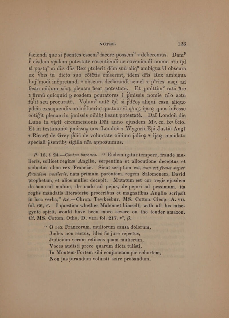 faciendi que si psentes essem” facere possem” + deberemus. Dam? ? eisdem spalem potestaté cdsentiendi ac céveniendi nomie nfo gd si postq’m dés dis Rex ptulerit dém sui aliq* ambigua ¥1 obscura ex Ybis in dicto suo cététis emserint, idem dfis Rex ambigua huj°modi in?pretandi ¢ obscura declarandi semel ¢ ptries usq3 ad festi oMium s¢oz plenam heat potestaté. Et pmittim” ratt ire ¢ firmt quicquid p eosdem pcuratores 1 pmissis nomie nfo acti fwit seu procurati. Volum? auté qd si pdéox aliqui casu aliquo pdéis exsequendis né intfuerint quatuor #1 ging; ipsoz quos invesse cotigit plenam in pmissis omib3 fieant potestaté. Dat London die Lune in vigit circumcisionis Dii anno ejusdem Mo. ce. lx° 2cio. Et in testimonia pmissog nos Londoh + Wygorf Epi Justic Angt + Ricard de Grey pdéi de voluntate omium pdcog ¢ ipos mandato speciali psentib3 sigilla nra apposuimus. P. 16, I. 24.—Cuntra barones. ‘‘ Eodem igitur tempore, fraude mu- lieris, scilicet regine Angliz, serpentina et allocutione deceptus et seductus idem rex Francie. _ Sicut scriptum est, non est fraus super fraudem mulieris, nam primum parentem, regem Salomonem, David prophetam, et alios mulier decepit. Mutatum est cor regis ejusdem de bono ad malum, de malo ad pejus, de pejori ad pessimum, ita regiis mandatis literatorie proceribus et magnatibus Anglie scripsit in hee verba,” &amp;c.—Chron. Tewkesbur. MS. Cotton. Cieop. A. vi. fol. 66, r°. I question whether Mahomet himself, with all his miso- gynic spirit, would have been more severe on the tender amazon. Cf. MS. Cotton. Otho, D. vit. fol. 217, v°, 6. ‘* QO rex Francorum, multorum causa dolorum, Judex non rectus, ideo fis jure rejectus, Judicium verum reticens quam mulierum, Voces audisti prece quarum dicta tulisti, In Montem-Fortem sibi conjunctamque cohortem, Non jus jurandum voluisti scire probandum.