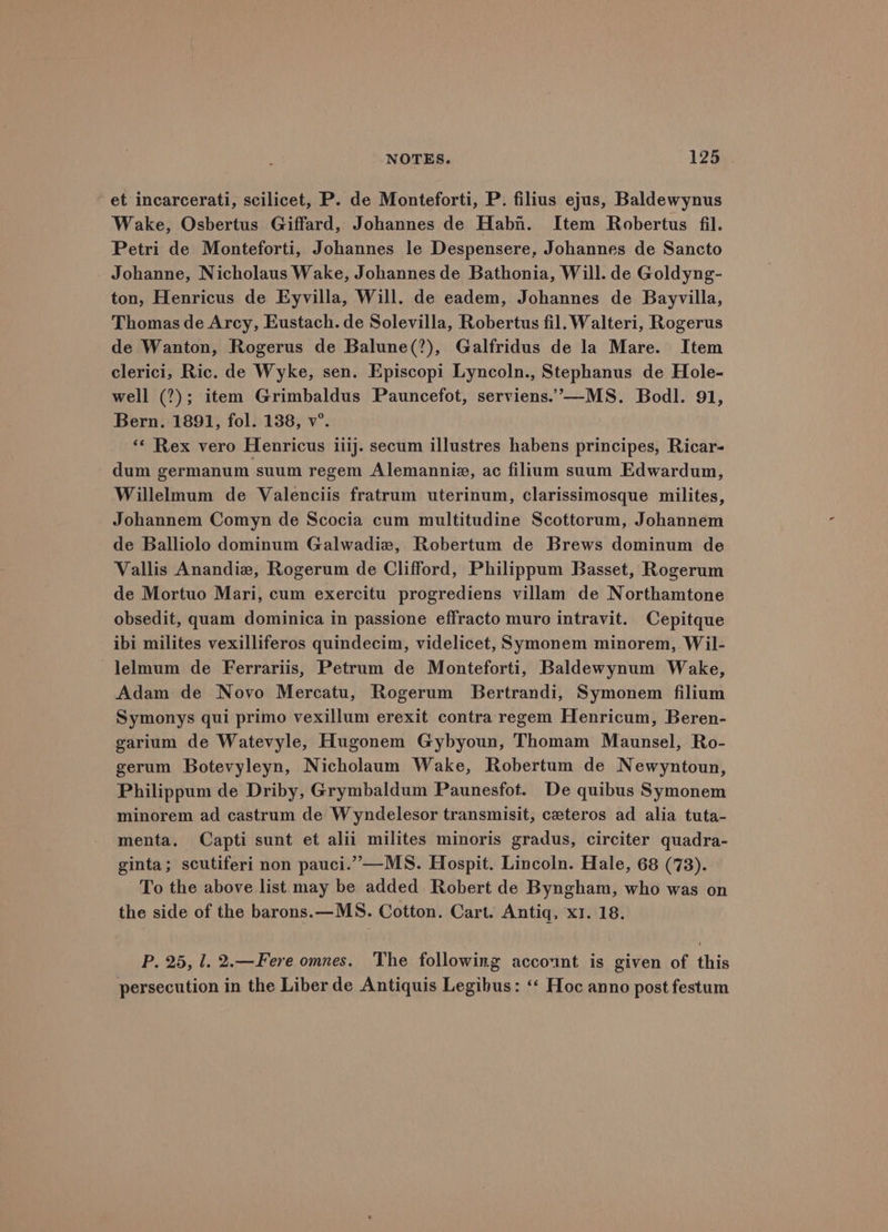 et incarcerati, scilicet, P. de Monteforti, P. filius ejus, Baldewynus Wake, Osbertus Giffard, Johannes de Haba. Item Robertus fil. Petri de Monteforti, Johannes le Despensere, Johannes de Sancto Johanne, Nicholaus Wake, Johannes de Bathonia, Will. de Goldyng- ton, Henricus de Eyvilla, Will. de eadem, Johannes de Bayvilla, Thomas de Arcy, Eustach. de Solevilla, Robertus fil. Walteri, Rogerus de Wanton, Rogerus de Balune(?), Galfridus de la Mare. Item clerici, Ric. de Wyke, sen. Episcopi Lyncoln., Stephanus de Hole- well (?); item Grimbaldus Pauncefot, serviens.’—MS. Bodl. 91, Bern. 1891, fol. 138, v°. «* Rex vero Henricus iiij. secum illustres habens principes, Ricar- dum germanum suum regem Alemannia, ac filium suum Edwardum, Willelmum de Valenciis fratrum uterinum, clarissimosque milites, Johannem Comyn de Scocia cum multitudine Scottorum, Johannem de Balliolo dominum Galwadie, Robertum de Brews dominum de Vallis Anandiz, Rogerum de Clifford, Philippum Basset, Rogerum de Mortuo Mari, cum exercitu progrediens villam de Northamtone obsedit, quam dominica in passione effracto muro intravit. Cepitque ibi milites vexilliferos quindecim, videlicet, Symonem minorem,. Wil- lelmum de Ferrariis, Petrum de Monteforti, Baldewynum Wake, Adam de Novo Mercatu, Rogerum Bertrandi, Symonem filium Symonys qui primo vexillum erexit contra regem Henricum, Beren- garium de Watevyle, Hugonem Gybyoun, Thomam Maunsel, Ro- gerum Botevyleyn, Nicholaum Wake, Robertum de Newyntoun, Philippum de Driby, Grymbaldum Paunesfot. De quibus Symonem minorem ad castrum de Wyndelesor transmisit, ceteros ad alia tuta- menta, Capti sunt et alii milites minoris gradus, circiter quadra- ginta; scutiferi non pauci.”—MS. Hospit. Lincoln. Hale, 68 (73). To the above list may be added Robert de Byngham, who was on the side of the barons.—MS. Cotton. Cart. Antiq, x1. 18. P. 25, 1. 2.—Fere omnes. The following account is given of this persecution in the Liber de Antiquis Legibus: ‘‘ Hoc anno post festum
