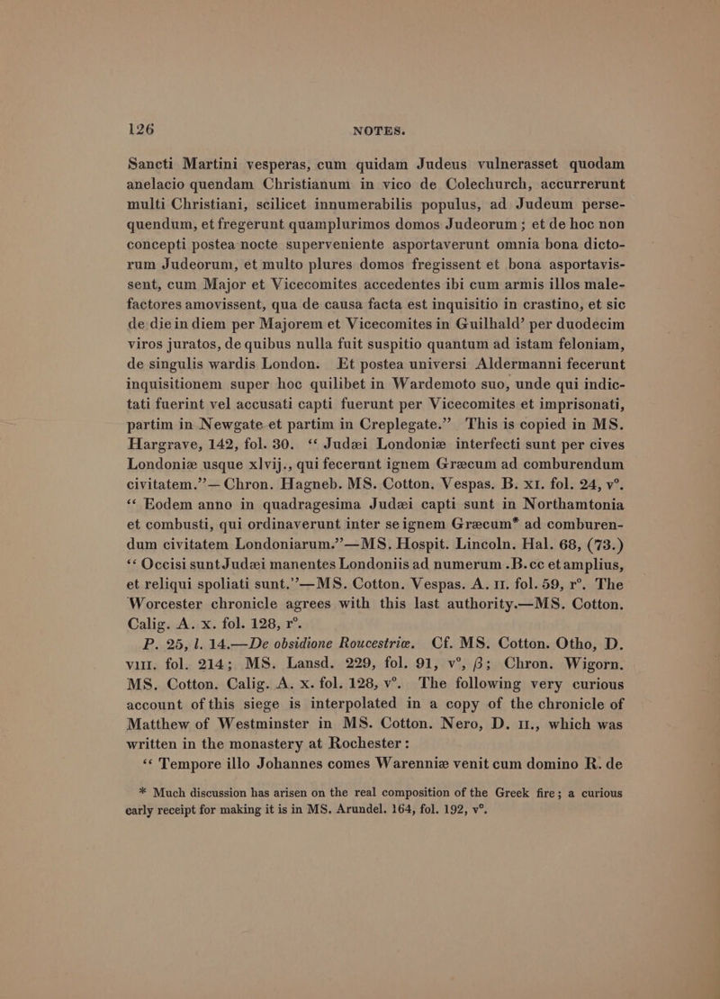Sancti Martini vesperas, cum quidam Judeus vulnerasset quodam anelacio quendam Christianum in vico de Colechurch, accurrerunt multi Christiani, scilicet innumerabilis populus, ad Judeum perse- quendum, et fregerunt quamplurimos domos Judeorum ; et de hoc non concepti postea nocte superveniente asportaverunt omnia bona dicto- rum Judeorum, et multo plures domos fregissent et bona asportavis- sent, cum Major et Vicecomites accedentes ibi cum armis illos male- factores amovissent, qua de causa facta est inquisitio in crastino, et sic de diein diem per Majorem et Vicecomites in Guilhald’ per duodecim viros juratos, de quibus nulla fuit suspitio quantum ad istam feloniam, de singulis wardis London. Et postea universi Aldermanni fecerunt inquisitionem super hoc quilibet in Wardemoto suo, unde qui indic- tati fuerint vel accusati capti fuerunt per Vicecomites et imprisonati, partim in Newgate et partim in Creplegate.” This is copied in MS. Hargrave, 142, fol. 30. ‘‘ Judai Londonie interfecti sunt per cives Londoniz usque xlvij., qui fecerunt ignem Grecum ad comburendum civitatem.’”’— Chron. Hagneb. MS. Cotton. Vespas. B. x1. fol. 24, v°. ‘‘ Eodem anno in quadragesima Judzi capti sunt in Northamtonia et combusti, qui ordinaverunt inter seignem Grecum* ad comburen- dum civitatem Londoniarum.”’—MS, Hospit. Lincoln. Hal. 68, (73.) ‘* Occisi sunt Judzi manentes Londoniis ad numerum .B.cc etamplius, et reliqui spoliati sunt.”—MS. Cotton. Vespas. A. 1. fol. 59, r°. The Worcester chronicle agrees with this last authority.—MS. Cotton. Calig. A. x. fol. 128, r°. P. 25, l. 14.—De obsidione Roucestrie. Cf. MS. Cotton. Otho, D. vu. fol. 214; MS. Lansd. 229, fol. 91, v°, 6; Chron. Wigorn. MS. Cotton. Calig. A. x. fol. 128, v’.. The following very curious account of this siege is interpolated in a copy of the chronicle of Matthew of Westminster in MS. Cotton. Nero, D. 1., which was written in the monastery at Rochester: ‘¢ Tempore illo Johannes comes Warenniz venit cum domino R. de * Much discussion has arisen on the real composition of the Greek fire; a curious early receipt for making it is in MS, Arundel. 164, fol. 192, v°.