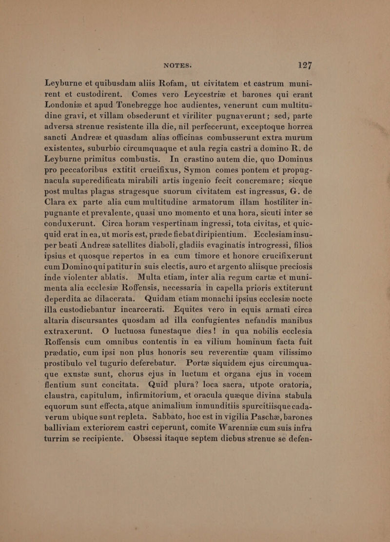 Leyburne et quibusdam aliis Rofam, ut civitatem et castrum muni- rent et custodirent. Comes vero Leycestrie et barones qui erant Londoniz et apud Tonebregge hoc audientes, venerunt cum multitu- dine gravi, et villam obsederunt et viriliter pugnaverunt; sed, parte adversa strenue resistente illa die, nil perfecerunt, exceptoque horrea sancti Andree et quasdam alias officinas combusserunt extra murum existentes, suburbio circumquaque et aula regia castri a domino R. de Leyburne primitus combustis. In crastino autem die, quo Dominus pro peccatoribus extitit crucifixus, Symon comes pontem et propug- nacula superedificata mirabili artis ingenio fecit concremare; sicque post multas plagas stragesque suorum civitatem est ingressus, G. de Clara ex parte alia cum multitudine armatorum illam hostiliter in- pugnante et prevalente, quasi uno momento et una hora, sicuti inter se conduxerunt. Circa horam vespertinam ingressi, tota civitas, et quic- quid erat inea, ut moris est, prede fiebatdiripientium. Ecclesiam insu- per beati Andree satellites diaboli, gladiis evaginatis introgressi, filios ipsius et quosque repertos in ea cum timore et honore crucifixerunt cum Domino quipatiturin suis electis, auro et argento aliisque preciosis inde violenter ablatis. Multa etiam, inter alia regum carte et muni- menta alia ecclesiz Roffensis, necessaria in capella prioris extiterunt deperdita ac dilacerata. Quidam etiam monachi ipsius ecclesie nocte illa custodiebantur incarcerati. Equites vero in equis armati circa altaria discursantes quosdam ad illa confugientes nefandis manibus extraxerunt. O luctuosa funestaque dies! in qua nobilis ecclesia Roffensis cum omnibus contentis in ea vilium hominum facta fuit predatio, cum ipsi non plus honoris seu reverentie quam vilissimo prostibulo vel tugurio deferebatur. Porte siquidem ejus circumqua- que exuste sunt, chorus ejus in Juctum et organa ejus in vocem flentium sunt concitata. Quid plura? loca sacra, utpote oratoria, claustra, capitulum, infirmitorium, et oracula queque divina stabula equorum sunt effecta, atque animalium inmunditiis spurcitiisque cada- verum ubique sunt.repleta. Sabbato, hoc est in vigilia Pasche, barones balliviam exteriorem castri ceperunt, comite Warennie cum suis infra turrim se recipiente. Obsessi itaque septem diebus strenue se defen-