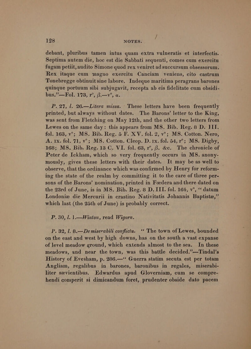 debant, pluribus tamen intus quam extra vulneratis et interfectis. Septima autem die, hoc est die Sabbati sequenti, comes cum exercitu fugam petiit, audito Simone quod rex veniret ad succursum obsessorum. Rex itaque cum magno exercitu Canciam veniens, cito castrum Tonebregge obtinuit sine labore. Indeque maritima peragrans barones quinque portuum sibi subjugavit, recepta ab eis fidelitate cum obsidi- bus.”— Fol. 173, r°, 3.—v’, a. P. 27, 1. 26.—Litera missa. These letters have been frequently printed, but always without dates. The Barons’ letter to the King, was sent from Fletching on May 12th, and the other two letters from Lewes on the same day: this appears from MS. Bib. Reg. 8 D. ILI. fol. 163, v°; MS. Bib. Reg. 5 F. XV. fol. 2, v°; MS. Cotton. Nero, A. 1x. fol. 71, v°; MS. Cotton. Cleop. D. 1x. fol. 54, r°; MS. Digby, 168; MS. Bib. Reg. 13 C. VI. fol. 63, r°, 8. &c. The chronicle of Peter de Ickham, which so very frequently occurs in MS. anony- mously, gives these letters with their dates. It may be as well to observe, that the ordinance which was confirmed by Henry for reform- ing the state of the realm by committing it to the care of three per- sons of the Barons’ nomination, printed in Foedera and there dated on the 23rd of June, is in MS. Bib. Reg. 8 D. ITI. fol. 164, v°, “‘ datum Londoniz die Mercurii in crastino Nativitatis Johannis Baptiste,” which last (the 25th of June) is probably correct. P. 30, l. 1.—Winton, read Wigorn. P. 32, 1. 8.—Demisevabili conflicu. <‘*‘ The town of Lewes, bounded on the east and west by high downs, has on the south a vast expanse of level meadow ground, which extends almost to the sea. In these meadows, and near the town, was this battle decided.”’—Tindal’s History of Evesham, p. 286.—‘‘ Guerra statim secuta est per totam Angliam, regalibus in barones, baronibus in regales, miserabi- liter sevientibus. Edwardus apud Gloverniam, cum se compre- hendi comperit si dimicandum foret, prudenter obside dato pacem