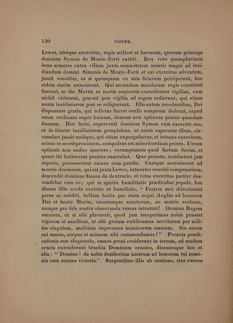Lewes, uterque exercitus, regis scilicet et baronum, quorum princeps dominus Symon de Monte- Forti extitit. Rex vero quamplurimos bene armatos extra villam juxta summitatem montis magni ad insi- diandum domini Simonis de Monte-Forti et sui exercitus adventum, jussit constitui, ut si quemquam ex suis futurum perciperent, hoc eidem statim nunciarent. Qui secundum mandatum regis constituti fuerant, ac die Martis et noctis sequentis custodientes vigilias, cum nichil vidissent, gravati pre vigilia ad regem redierunt, qui etiam unum insidiatorem post se reliquerant. Illis autem recedentibus, Dei disponente gratia, qui relictus fuerat oculis sompnum dederat, capud suum reclinans super humum, domum non optinens preter quendam dumum. Hoc facto, supervenit dominus Symon cum exercitu suo, et in itinere insidiatorem prospiciens, ut caute caperetur illum, cir- cumdari jussit undique, qui etiam expergefactus, et intuens exercitum, sciens se morti#proximum, compulsus est misericordiam petere. Utrum optinuit non audeo asserere ; verumptamen quod factum fuerat, et quare ibi latitaverat penitus enarrabat. Quo peracto, insidiatore jam reperto, processerunt omnes cum gaudio. Cumque accessissent ad montis decensum, qui est juxta Lewes, intuentes cenobii companarium, descendit dominus Simon de dextrario, et totus exercitus pariter des- cendebat cum eo; qui in spiritu humilitatis predicabat populo, hoc dicens illis corde contrito et humiliato, ‘“‘ Fratres mei dilectissimi pares ac subditi, bellum hodie pro statu regni Anglie ad honorem Dei et beate Marie, omniumgue sanctorum, ac matris ecclesie, unaque pro fide nostra observanda sumus intraturi! Oremus Regem omnium, ut si sibi placuerit, quod jam inceperimus nobis prestet vigorem et auxilium, ut sibi gratam exhibeamus servitutem per mili- tie cingulum, malitiam superantes inimicorum omnium, Sin autem sui sumus, corpus et animam sibi commendamus!” Peracta predi- cationis sue eloquentia, omnes proni ceciderunt in terram, ad modum crucis extenderunt brachia Dominum orantes, dicentesque hoc et alia: ‘‘ Domine! da nobis desiderium nostrum ad honorem tui nomi- nis cum summa victoria.” Surgentibus-illis ab oratione, tres cuneos