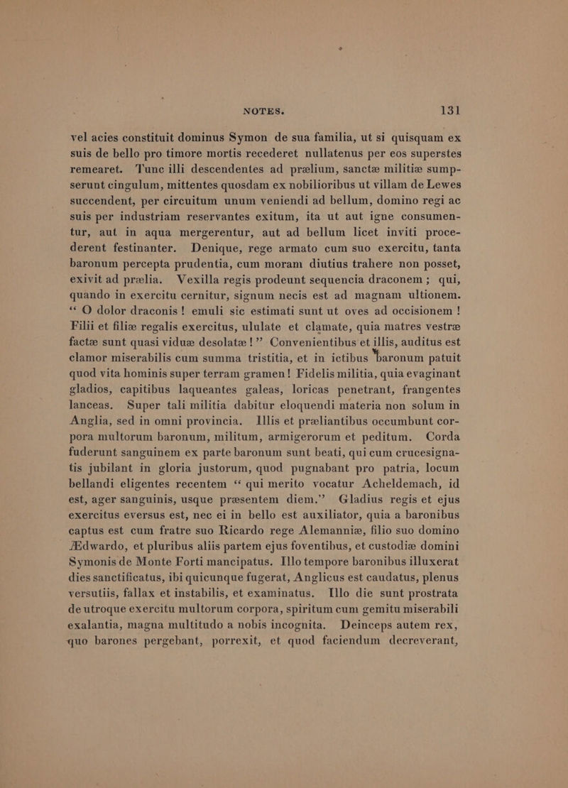vel acies constituit dominus Symon de sua familia, ut si quisquam ex suis de bello pro timore mortis recederet nullatenus per eos superstes remearet. Tunc illi descendentes ad prelium, sancte militie sump- serunt cingulum, mittentes quosdam ex nobilioribus ut villam de Lewes succendent, per circuitum unum veniendi ad bellum, domino regi ac suis per industriam reservantes exitum, ita ut aut igne consumen- tur, aut in aqua mergerentur, aut ad bellum licet inviti proce- derent festinanter. Denique, rege armato cum suo exercitu, tanta baronum percepta prudentia, cum moram diutius trahere non posset, exivit ad prelia. Vexilla regis prodeunt sequencia draconem ; qui, quando in exercitu cernitur, signum necis est ad magnam ultionem. ** O dolor draconis! emuli sic estimati sunt ut oves ad occisionem ! Filii et filiz regalis exercitus, ululate et clamate, quia matres vestre factze sunt quasi vidue desolate !’’ Convenientibus et illis, auditus est clamor miserabilis cum summa tristitia, et in ictibus baronum patuit quod vita hominis super terram gramen! Fidelis militia, quia evaginant gladios, capitibus laqueantes galeas, loricas penetrant, frangentes lanceas. Super tali militia dabitur eloquendi materia non solum in Anglia, sed in omni provincia. LIllis et preliantibus occumbunt cor- pora multorum baronum, militum, armigerorum et peditum. Corda fuderunt sanguinem ex parte baronum sunt beati, qui cum crucesigna- tis jubilant in gloria justorum, quod pugnabant pro patria, locum bellandi eligentes recentem ‘‘ qui merito vocatur Acheldemach, id est, ager sanguinis, usque presentem diem.’ Gladius regis et ejus exercitus eversus est, nec ei in bello est auxiliator, quia a baronibus captus est cum fratre suo Ricardo rege Alemanniez, filio suo domino /Edwardo, et pluribus aliis partem ejus foventibus, et custodize domini Symonis de Monte Forti mancipatus. Illo tempore baronibus illuxerat dies sanctificatus, ibi quicunque fugerat, Anglicus est caudatus, plenus versutils, fallax et instabilis, et examinatus. I[llo die sunt prostrata de utroque exercitu multorum corpora, spiritum cum gemitu miserabili exalantia, magna multitudo a nobis incognita. Deinceps autem rex, quo barones pergebant, porrexit, et quod faciendum decreverant,