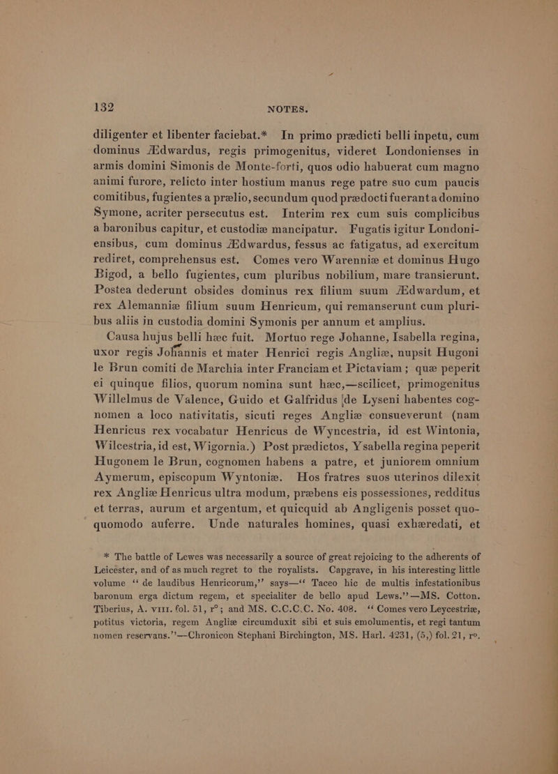 diligenter et libenter faciebat.* In primo predicti belli inpetu, cum dominus /Edwardus, regis primogenitus, videret Londonienses in armis domini Simonis de Monte-forti, quos odio habuerat cum magno animi furore, relicto inter hostium manus rege patre suo cum paucis comitibus, fugientes a prelio, secundum quod predoctifuerantadomino Symone, acriter persecutus est. Interim rex cum suis complicibus a baronibus capitur, et custodie mancipatur. Fugatis igitur Londoni- ensibus, cum dominus Aidwardus, fessus ac fatigatus, ad exercitum rediret, comprehensus est. Comes vero Warenniz et dominus Hugo Bigod, a bello fugientes, cum pluribus nobilium, mare transierunt. Postea dederunt obsides dominus rex filium suum /Edwardum, et rex Alemannie filium suum Henricum, qui remanserunt cum pluri- bus aliis in custodia domini Symonis per annum et amplius. Causa hujus belli hee fuit. Mortuo rege Johanne, Isabella regina, uxor regis Johannis et mater Henrici regis Anglie, nupsit Hugoni le Brun comiti de Marchia inter Franciam et Pictaviam ; que peperit ei quingue filios, quorum nomina sunt hec,—scilicet, primogenitus Willelmus de Valence, Guido et Galfridus |de Lyseni habentes cog- nomen a loco nativitatis, sicuti reges Angliz consueverunt (nam Henricus rex vocabatur Henricus de Wyncestria, id est Wintonia, W ilcestria,id est, Wigornia.) Post predictos, Ysabella regina peperit Hugonem le Brun, cognomen habens a patre, et juniorem omnium Aymerum, episcopum Wyntonie. Hos fratres suos uterinos dilexit rex Angliz Henricus ultra modum, prebens eis possessiones, redditus et terras, aurum et argentum, et quicquid ab Angligenis posset quo- quomodo auferre. Unde naturales homines, quasi exheredati, et * The battle of Lewes was necessarily a source of great rejoicing to the adherents of Leicester, and of as much regret to the royalists. Capgrave, in his interesting little volume ‘‘ de laudibus Henricorum,’’ says—‘* Taceo hic de multis infestationibus baronum erga dictum regem, et specialiter de bello apud Lews.’?—MS. Cotton. Tiberius, A. viii. fol. 51, r°; and MS. C.C.C.C. No. 408. ‘‘ Comes vero Leycestrie, potitus victoria, regem Anglie circumduxit sibi et suis emolumentis, et regi tantum nomen reservans.’’—Chronicon Stephani Birchington, MS. Harl. 4231, (5,) fol. 21, ro.