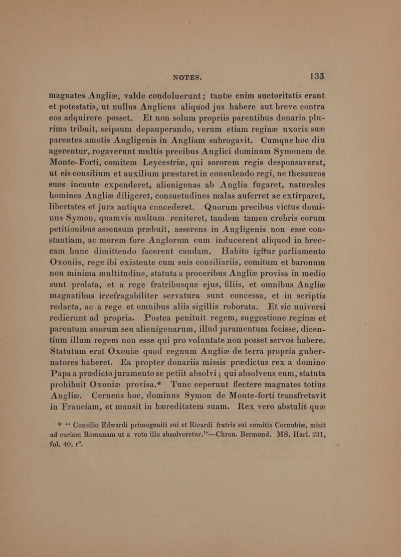 magnates Angliz, valde condoluerunt; tante enim auctoritatis erant et potestatis, ut nullus Anglicus aliquod jus habere aut breve contra eos adquirere posset. Et non solum propriis parentibus donaria plu- rima tribuit, seipsum depauperando, verum etiam regine uxoris sue parentes amotis Angligenis in Angliam subrogavit. Cumque hoc diu agerentur, rogaverunt multis precibus Anglici dominum Symonem de Monte-Forti, comitem Leycestrie, qui sororem regis desponsaverat, ut eis consilium et auxilium prestaret in consulendo regi, ne thesauros suos incaute expenderet, alienigenas ab Anglia fugaret, naturales homines Angliz diligeret, consuetudines malas auferret ac extirparet, libertates et jura antiqua concederet. Quorum precibus victus domi- nus Symon, quamvis multum reniteret, tandem tamen crebris eorum petitionibus assensum prebuit, asserens in Angligenis non esse con- stantiam, ac morem fore Anglorum cum inducerent aliquod in brec- cam hunc dimittendo facerent caudam. Habito igitur parliamento Oxoniis, rege ibi existente cum suis consiliariis, comitum et baronum non minima multitudine, statutaa proceribus Angliz provisa in medio sunt prolata, et a rege fratribusque ejus, filiis, et omnibus Anglize magnatibus irrefragabiliter servatura sunt concessa, et in scriptis redacta, ac a rege et omnibus aliis sigillis roborata. Et sic universi redierunt ad propria. Postea penituit regem, suggestione regine et parentum suorum seu alienigenarum, illud juramentum fecisse, dicen- tium illum regem non esse qui pro voluntate non posset servos habere. Statutum erat Oxonie quod regnum Angliz de terra propria guber- natores haberet. Ea propter donariis missis predictus rex a domino Papa a predicto juramento se petiit absolvi; qui absolvens eum, statuta prohibuit Oxonie provisa.* Tunc ceperunt flectere magnates totius Angliz. Cernens hoc, dominus Symon de Monte-forti transfretavit in Franciam, et mansit in hereditatem suam. Rex vero abstulit que * “¢ Consilio Edwardi primogeniti sui et Ricardi fratris sui comitis Cornubie, misit ad curiam Romanam ut a voto illo absolveretur.’’—Chron. Bermond. MS. Harl. 231, fol. 40, r°.