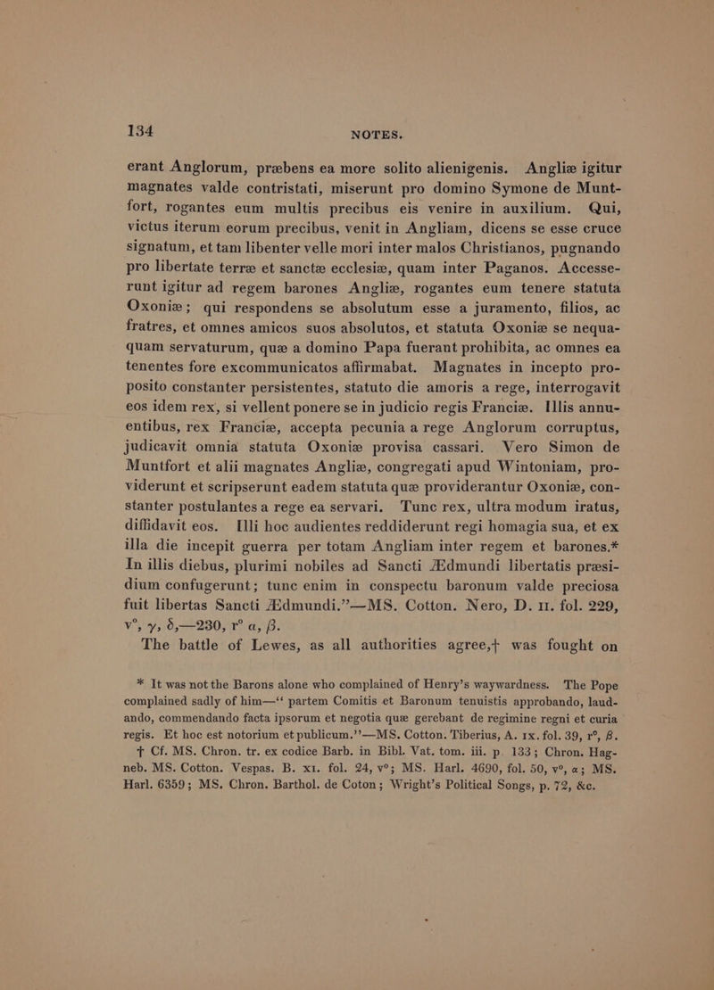 erant Anglorum, prebens ea more solito alienigenis. Anglie igitur magnates valde contristati, miserunt pro domino Symone de Munt- fort, rogantes eum multis precibus eis venire in auxilium. Qui, victus iterum eorum precibus, venit in Angliam, dicens se esse cruce signatum, et tam libenter velle mori inter malos Christianos, pugnando pro libertate terre et sancte ecclesia, quam inter Paganos. Accesse- runt igitur ad regem barones Anglie, rogantes eum tenere statuta Oxoniz; qui respondens se absolutum esse a juramento, filios, ac fratres, et omnes amicos suos absolutos, et statuta Oxonie se nequa- quam servaturum, que a domino Papa fuerant prohibita, ac omnes ea tenentes fore excommunicatos affirmabat. Magnates in incepto pro- posito constanter persistentes, statuto die amoris a rege, interrogavit eos idem rex, si vellent ponere se in judicio regis Francie. Illis annu- entibus, rex Francie, accepta pecunia a rege Anglorum corruptus, judicavit omnia statuta Oxonie provisa cassari. Vero Simon de Muntfort et alii magnates Anglie, congregati apud Wintoniam, pro- viderunt et scripserunt eadem statuta que providerantur Oxonie, con- stanter postulantes a rege ea servari. ‘Tunc rex, ultra modum iratus, diffidavit eos. Illi hoc audientes reddiderunt regi homagia sua, et ex illa die incepit guerra per totam Angliam inter regem et barones.* In illis diebus, plurimi nobiles ad Sancti AAdmundi libertatis presi- dium confugerunt; tunc enim in conspectu baronum valde preciosa fuit libertas Sancti Aidmundi.”—MS. Cotton. Nero, D. 11. fol. 229, v°’, y, 0,—230, r° a, iB. The battle of Lewes, as all authorities agree,t was fought on * It was not the Barons alone who complained of Henry’s waywardness. The Pope complained sadly of him—‘‘ partem Comitis et Baronum tenuistis approbando, laud- ando, commendando facta ipsorum et negotia que gerebant de regimine regni et curia regis. Et hoc est notorium et publicum.’’—MS. Cotton. Tiberius, A. 1x. fol. 39, r°, B. T Cf. MS. Chron. tr. ex codice Barb. in Bibl. Vat. tom. iii. p. 133; Chron. Hag- neb. MS. Cotton. Vespas. B. x1. fol. 24, v°; MS. Harl. 4690, fol. 50, v°, a; MS. Harl. 6359; MS. Chron. Barthol. de Coton; Wright’s Political Songs, p. 72, &amp;c.