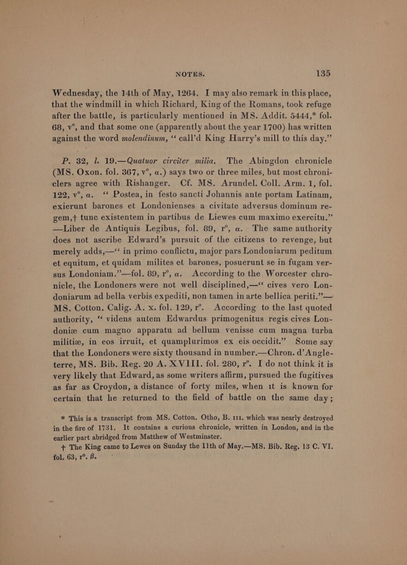 Wednesday, the 14th of May, 1264. I may also remark in this place, that the windmill in which Richard, King of the Romans, took refuge after the battle, is particularly mentioned in MS. Addit. 5444,* fol. 68, v°, and that some one (apparently about the year 1700) has written against the word molendinum, “ call’d King Harry’s mill to this day.” P. 32, 1. 19.—Quatuor circiter milia. The Abingdon chronicle (MS. Oxon. fol. 367, v°, a.) says two or three miles, but most chroni- clers agree with Rishanger. Cf. MS. Arundel. Coll. Arm. 1, fol. 122, v°,a. ‘* Postea, in festo sancti Johannis ante portam Latinam, exierunt barones et Londonienses a civitate adversus dominum re- gem,t+ tunc existentem in partibus de Liewes cum maximo exercitu.” —Liber de Antiquis Legibus, fol. 89, r°, a. The same authority does not ascribe Edward’s pursuit of the citizens to revenge, but merely adds,—“ in primo conflictu, major pars Londoniarum peditum et equitum, et quidam milites et barones, posuerunt se in fugam ver- sus Londoniam.”—fol. 89, r°, a. According to the Worcester chro- nicle, the Londoners were not well disciplined,—“< cives vero Lon- doniarum ad bella verbis expediti, non tamen in arte bellica periti.”— MS. Cotton. Calig. A. x. fol. 129, r°. According to the last quoted authority, ‘ videns autem Edwardus primogenitus regis cives Lon- doniz cum magno apparatu ad bellum venisse cum magna turba militia, in eos irruit, et quamplurimos ex eis occidit.” Some say that the Londoners were sixty thousand in number.—Chron. d’ Angle- terre, MS. Bib. Reg. 20 A. X VIII. fol. 280, r°. I do not think it is very likely that Edward, as some writers affirm, pursued the fugitives as far as Croydon, a distance of forty miles, when it is known for certain that he returned to the field of battle on the same day; * This is a transcript from MS. Cotton. Otho, B. 111. which was nearly destroyed in the fire of 1731. It contains a curious chronicle, written in London, and in the earlier part abridged from Matthew of Westminster. + The King came to Lewes on Sunday the 11th of May.—MS. Bib. Reg. 13 C. VI. fol. 63, r°. B.