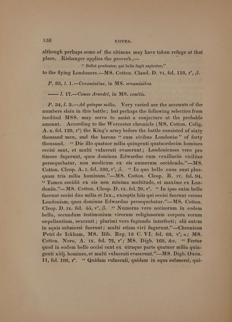 although perhaps some of the citizens may have taken refuge at that place. Rishanger applies the proverb ,— , ‘¢ Bellat prudenter, qui bella fugit sapienter,’’ to the flying Londoners.—MS. Cotton. Claud. D. vi. fol. 118, r°, f. P. 33, 1. 1.—Conaminibus, in MS. ornaminibus. — /. 17.—Comes Arundel, in MS. comitis. P. 34, 1. 3.—Ad quinque milia. Very varied are the accounts of the numbers slain in this battle; but perhaps the following selection from inedited MSS. may serve to assist a conjecture at the probable amount. According to the Worcester chronicle (MS, Cotton. Calig. A.x. fol. 129, r°) the King’s army before the battle consisted of sixty thousand men, and the barons “ cum civibus Londoniew” of forty thousand. <‘‘ Die illo quatuor milia quingenti quatuordecim homines occisi sunt, et multi vulnerati evaserunt; Londonienses vero pro timore fugerunt, quos dominus Edwardus cum vexillariis viriliter persequebatur, non modicum ex eis numerum occidendo.”—MS. Cotton. Cleop. A. 1. fol. 188, v°, 6. ‘ In quo bello czsa sunt plus- quam tria milia hominum.”—MS. Cotton. Cleop. B. tv. fol. 94. “< Tamen cecidit ex eis non minima multitudo, et maxime ex Lon- doniis.”— MS. Cotton. Cleop. D. 1x. fol. 79, v°. ‘* In ipso enim bello fuerunt occisi duo milia et lxx., exceptis hiis qui occisi fuerunt versus Londoniam, quos dominus Edwardus persequebatur.”—MS. Cotton. Cleop. D. 1x. fol. 55, v°, 6.. ‘* Numerus vero occisorum in eodem bello, secundum testimonium virorum religiosorum corpora eorum sepelientium, sexcenti; plurimi vero fugiendo interfecti; alii autem in aquis submersi fuerunt; multi etiam vivi fugerunt.””—Chronicon Petri de Ickham, MS. Bib. Reg. 13 C. VI. fol. 63, v°, a; MS. Cotton. Nero, A. rx. fol. 72, r°; MS. Digb. 168, &amp;c. “ Fertur quod in eodem bello occisi sunt ex utraque parte quatuor milia quin- genti xiiij. homines, et multi vulnerati evaserunt.”—-MS. Digb. Oxon. 11, fol. 186, r°. ‘* Quidam vulnerati, quidam in aqua submersi, qui-