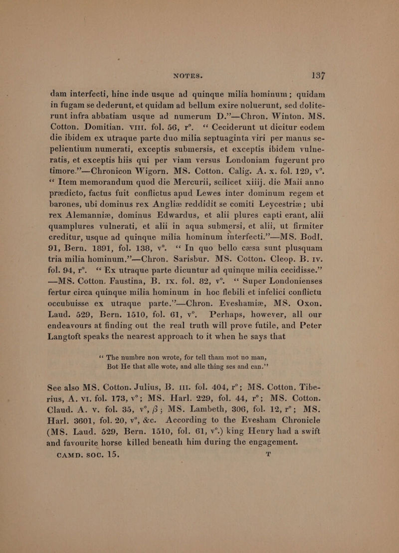 dam interfecti, hinc inde usque ad quinque milia hominum; quidam in fugam se dederunt, et quidam ad bellum exire noluerunt, sed dolite- runt infra abbatiam usque ad numerum D.’’—Chron. Winton. MS. Cotton. Domitian. vit. fol. 56, r°. ‘* Ceciderunt ut dicitur eodem die ibidem ex utraque parte duo milia septuaginta viri per manus se- pelientium numerati, exceptis submersis, et exceptis ibidem vulne- ratis, et exceptis hiis qui per viam versus Londoniam fugerunt pro timore.’”—Chronicon Wigorn. MS. Cotton. Calig. A. x. fol. 129, v°. ‘* Item memorandum quod die Mercurii, scilicet xiiij. die Maii anno preedicto, factus fuit conflictus apud Lewes inter dominum regem et barones, ubi dominus rex Angliz reddidit se comiti Leycestrie; ubi rex Alemanniz, dominus Edwardus, et alii plures capti erant, alii quamplures vulnerati, et alii in aqua submersi, et alii, ut firmiter creditur, usque ad quinque milia hominum interfecti.”—MS. Bodl. 91, Bern. 1891, fol. 138, v°. ‘* In quo bello casa sunt plusquam tria milia hominum.”—Chron. Sarisbur. MS. Cotton. Cleop. B. tv. fol. 94, r°. “* Ex utraque parte dicuntur ad quinque milia cecidisse.” —MS. Cotton. Faustina, B. rx. fol. 82, v°. ‘* Super Londonienses fertur circa quinque milia hominum in hoc flebili et infelici conflictu occubuisse ex utraque parte.’—Chron. Eveshamie, MS. Oxon. Laud. 529, Bern. 1510, fol. 61, v°. Perhaps, however, all our endeavours at finding out the real truth will prove futile, and Peter Langtoft speaks the nearest approach to it when he says that ‘¢ The numbre non wrote, for tell tham mot no man, Bot He that alle wote, and alle thing ses and can.’’ See also MS. Cotton. Julius, B. 11. fol. 404, r°; MS. Cotton. Tibe- rius, A. vi. fol. 173, v’; MS. Harl. 229, fol. 44, r°; MS. Cotton. Claud. A. v. fol. 35, v°, 6; MS. Lambeth, 306, fol. 12, r°; MS. Harl. 3601, fol. 20, v°’, &amp;c. According to the Evesham Chronicle (MS. Laud. 529, Bern. 1510, fol. 61, v°.) king Henry had a swift and favourite horse killed beneath him during the engagement. CAMD. soc. 15. T