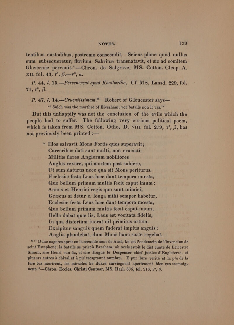 tentibus custodibus, postremo conscendit. Sciens plane quod nullus eum subsequeretur, fluvium Sabrine transnatavit, et sic ad comitem Glovernie pervenit.”—Chron. de Selgrave, MS. Cotton. Cleop. A. xu. fol. 43, r°, B.—v°, a. P. 44, 1. 15.—Pervenerent apud Kenilwrthe. Cf. MS. Lansd. 229, fol. Whibos. bo P. 47, 1, 14.—Cruentissimam.* Robert of Gloucester says— ‘¢ Suich was the morthre of Eivesham, vor bataile non it vas.’’ But this unhappily was not the conclusion of the evils which the people had to suffer. The following very curious political poem, © which is taken from MS. Cotton. Otho, D. virt. fol. 219, r°, B, has not previously been printed :— ‘¢ Tllos salvavit Mons Fortis quos superavit ; Carceribus dati sunt multi, non cruciati. Militiz flores Anglorum nobiliores Anglos rexere, qui mortem post subiere, Ut sum daturus nece qua sit Mons periturus. Ecclesia festa Leus hzc dant tempora meesta, Quo bellum primum multis fecit caput imum ; Annus et Henrici regis quo sunt inimici, Grecus si detur e. longa mihi semper habetur, Ecclesiz festa Leus hec dant tempora meesta, Quo bellum primum multis fecit caput imum, Bella dabat quz lis, Leus est vocitata fidelis, In qua distortum fuerat nil primitus ortum. Excipitur sanguis quem fuderat impius anguis ; Anglia plaudebat, dum Mons hanc sorte regebat. * «¢ Dunc nageres apres en la secunde none de Aust, ke est l’endemein de l’invenciun de seint Estephene, la bataile se prist 4 Evesham, ot occis estoit le dist cunte de Leicestre Simun, sire Henri sun fiz, et sire Hughe le Despenser chief justice d’Engleterre, et plusurs autres A chival et & pié tresgraunt numbre. E pur lure verité et la pés de la tere tuz morirent, les miracles ke ilukes surviegnent apertement bien ceo tesmoig- nent.’’—Chron. Eccles. Christi Cantuar, MS. Harl. 636, fol. 216, r°, 8.