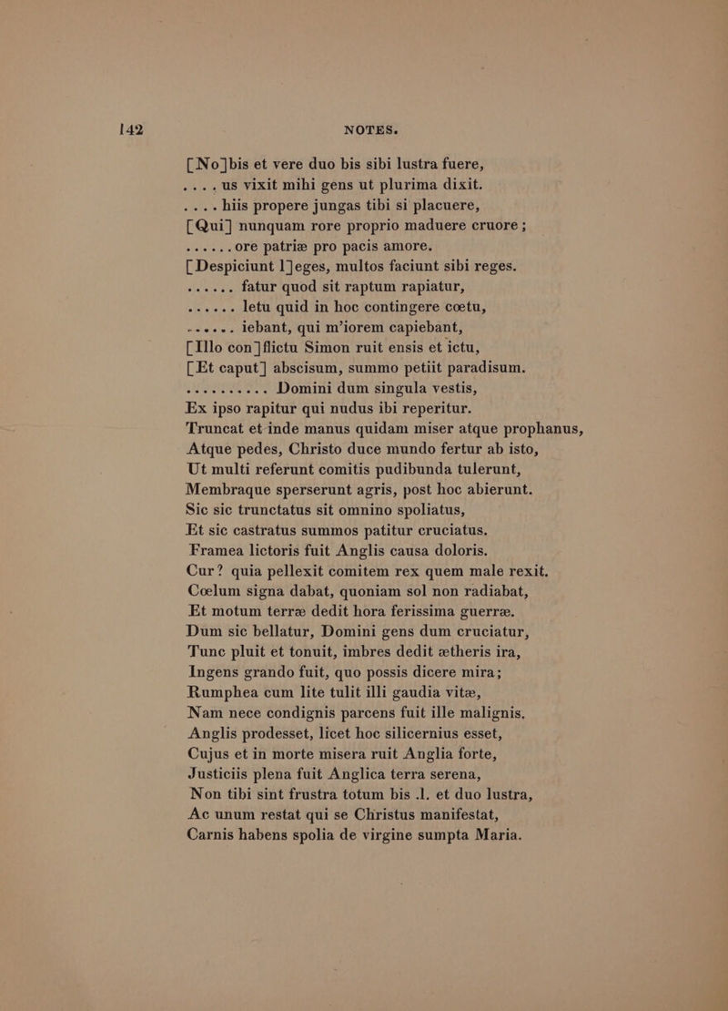 [ No ]bis et vere duo bis sibi lustra fuere, .... US Vixit mihi gens ut plurima dixit. .... hiis propere jungas tibi si placuere, [Qui] nunquam rore proprio maduere cruore ; steele ore patriz pro pacis amore. [ Despiciunt l]eges, multos faciunt sibi reges. ...... fatur quod sit raptum rapiatur, ...+.. letu quid in hoc contingere coetu, ~+e+-. lebant, qui m’iorem capiebant, [Illo con]flictu Simon ruit ensis et ictu, [Et caput] abscisum, summo petiit paradisum. Sy Sade Domini dum singula vestis, Ex ipso rapitur qui nudus ibi reperitur. Truncat et inde manus quidam miser atque prophanus, Atque pedes, Christo duce mundo fertur ab isto, Ut multi referunt comitis pudibunda tulerunt, Membraque sperserunt agris, post hoc abierunt. Sic sic trunctatus sit omnino spoliatus, Et sic castratus summos patitur cruciatus. Framea lictoris fuit Anglis causa doloris. Cur? quia pellexit comitem rex quem male rexit. Coelum signa dabat, quoniam sol non radiabat, Et motum terre dedit hora ferissima guerre. Dum sic bellatur, Domini gens dum cruciatur, Tunc pluit et tonuit, imbres dedit xtheris ira, Ingens grando fuit, quo possis dicere mira; Rumphea cum lite tulit illi gaudia vite, Nam nece condignis parcens fuit ille malignis. Anglis prodesset, licet hoc silicernius esset, Cujus et in morte misera ruit Anglia forte, Justiciis plena fuit Anglica terra serena, Non tibi sint frustra totum bis .l. et duo lustra, Ac unum restat qui se Christus manifestat, Carnis habens spolia de virgine sumpta Maria.
