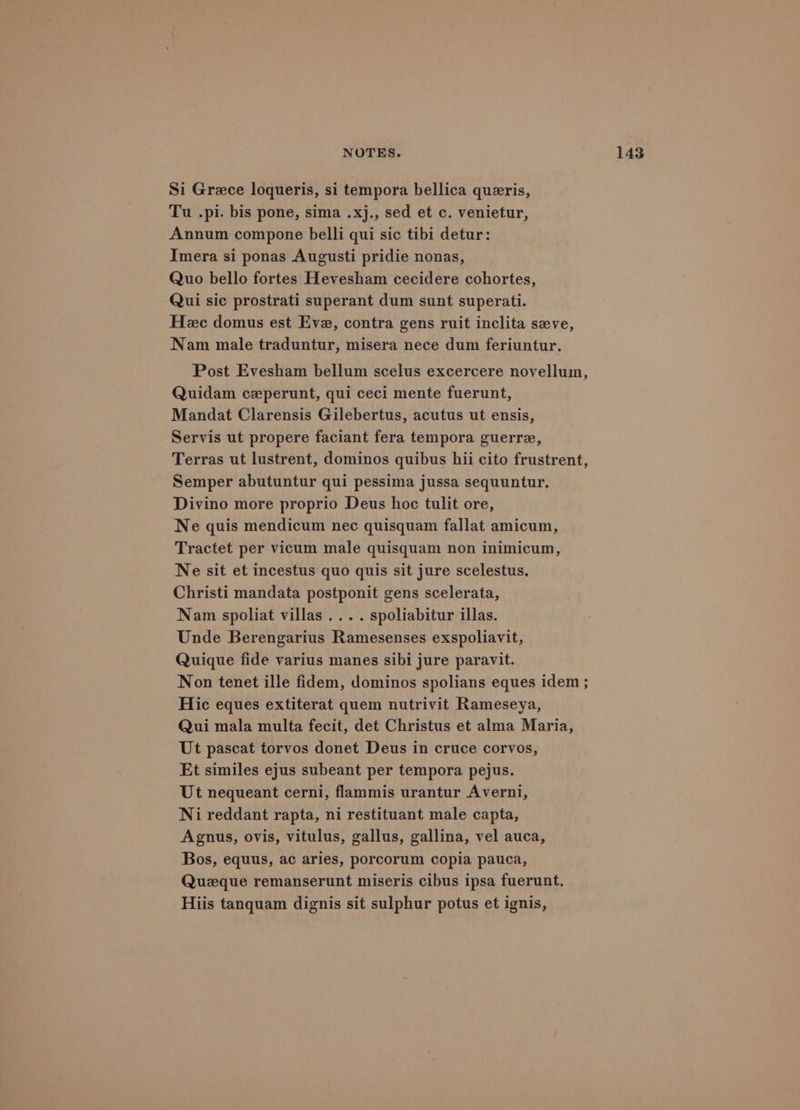 Si Grace loqueris, si tempora bellica queris, Tu .pi. bis pone, sima .xj., sed et c. venietur, Annum compone belli qui sic tibi detur: Imera si ponas Augusti pridie nonas, Quo bello fortes Hevesham cecidere cohortes, Qui sic prostrati superant dum sunt superati. Heec domus est Eve, contra gens ruit inclita seve, Nam male traduntur, misera nece dum feriuntur. Post Evesham bellum scelus excercere novellum, Quidam ceperunt, qui ceci mente fuerunt, Mandat Clarensis Gilebertus, acutus ut ensis, Servis ut propere faciant fera tempora guerre, Terras ut lustrent, dominos quibus hii cito frustrent, Semper abutuntur qui pessima jussa sequuntur. Divino more proprio Deus hoc tulit ore, Ne quis mendicum nec quisquam fallat amicum, Tractet per vicum male quisquam non inimicum, Ne sit et incestus quo quis sit jure scelestus. Christi mandata postponit gens scelerata, Nam spoliat villas .... spoliabitur illas. Unde Berengarius Ramesenses exspoliavit, Quique fide varius manes sibi jure paravit. Non tenet ille fidem, dominos spolians eques idem ; Hic eques extiterat quem nutrivit Rameseya, Qui mala multa fecit, det Christus et alma Maria, Ut pascat torvos donet Deus in cruce corvos, Et similes ejus subeant per tempora pejus. Ut nequeant cerni, flammis urantur Averni, Ni reddant rapta, ni restituant male capta, Agnus, ovis, vitulus, gallus, gallina, vel auca, Bos, equus, ac aries, porcorum copia pauca, Queque remanserunt miseris cibus ipsa fuerunt. Hiis tanquam dignis sit sulphur potus et ignis,