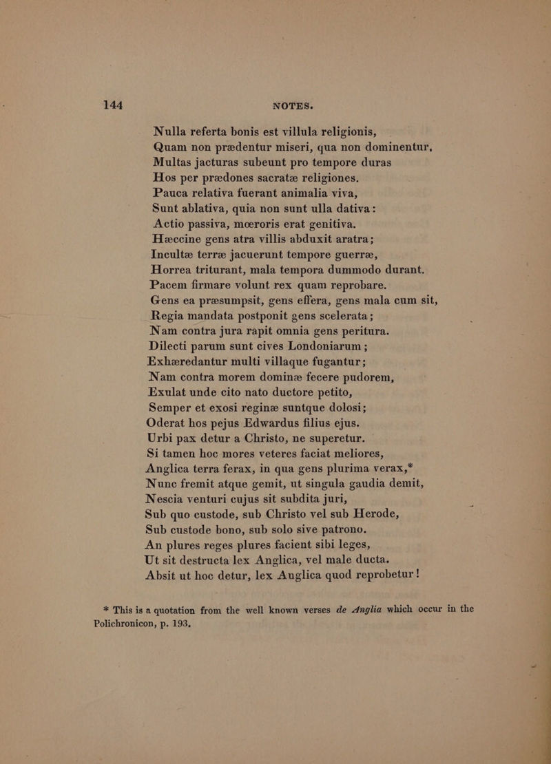 Nulla referta bonis est villula religionis, Quam non predentur miseri, qua non dominentur, Multas jacturas subeunt pro tempore duras Hos per preedones sacrate religiones. Pauca relativa fuerant animalia viva, Sunt ablativa, quia non sunt ulla dativa: Actio passiva, moeroris erat genitiva. Heccine gens atra villis abduxit aratra; Incultz terre jacuerunt tempore guerre, Horrea triturant, mala tempora dummodo durant. Pacem firmare volunt rex quam reprobare. Gens ea presumpsit, gens effera, gens mala cum sit, Regia mandata postponit gens scelerata ; Nam contra jura rapit omnia gens peritura. Dilecti parum sunt cives Londoniarum ; Exheredantur multi villaque fugantur ; Nam contra morem domine fecere pudorem, Exulat unde cito nato ductore petito, Semper et exosi reginz suntque dolosi; Oderat hos pejus Edwardus filius ejus. Urbi pax detur a Christo, ne superetur. Si tamen hoc mores veteres faciat meliores, Anglica terra ferax, in qua gens plurima verax,* Nunc fremit atque gemit, ut singula gaudia demit, Nescia venturi cujus sit subdita juri, } Sub quo custode, sub Christo vel sub Herode, Sub custode bono, sub solo sive patrono. An plures reges plures facient sibi leges, Ut sit destructa lex Anglica, vel male ducta. Absit ut hoc detur, lex Auglica quod reprobetur ! * This is a quotation from the well known verses de Anglia which occur in the Polichronicon, p. 193.
