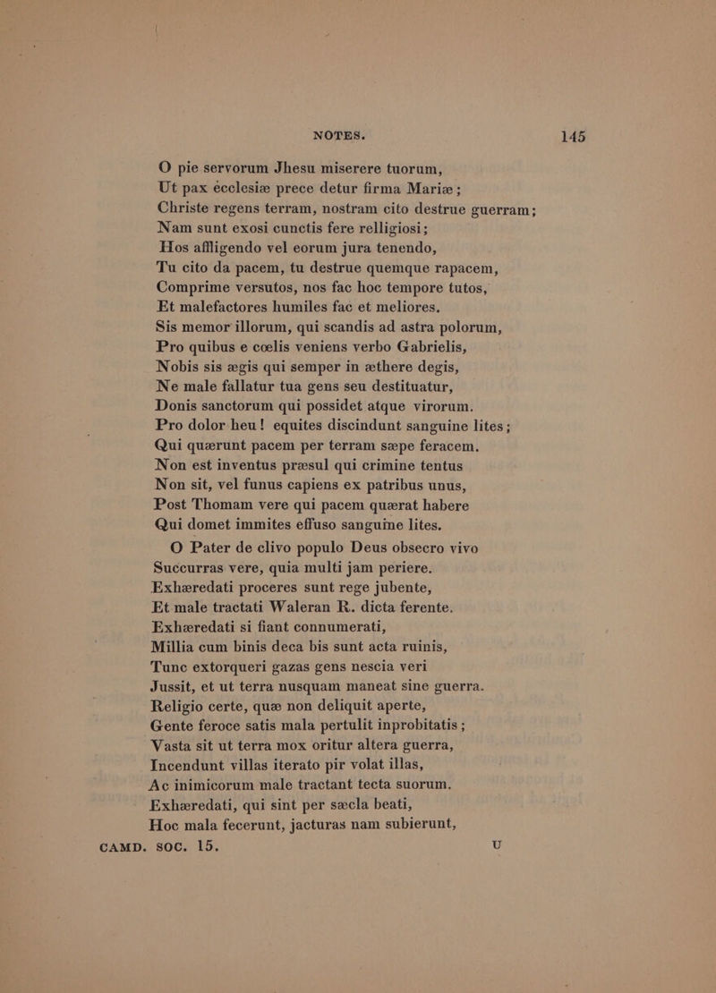 O pie servorum Jhesu miserere tuorum, Ut pax ecclesiz prece detur firma Marie; Christe regens terram, nostram cito destrue guerram; Nam sunt exosi cunctis fere relligiosi; Hos affligendo vel eorum jura tenendo, Tu cito da pacem, tu destrue quemque rapacem, Comprime versutos, nos fac hoc tempore tutos, Et malefactores humiles fac et meliores. Sis memor illorum, qui scandis ad astra polorum, Pro quibus e coelis veniens verbo Gabrielis, Nobis sis zgis qui semper in zthere degis, Ne male fallatur tua gens seu destituatur, Donis sanctorum qui possidet atque virorum. Pro dolor heu! equites discindunt sanguine lites ; Qui quezrunt pacem per terram spe feracem. Non est inventus preesul qui crimine tentus Non sit, vel funus capiens ex patribus unus, Post Thomam vere qui pacem querat habere Qui domet immites effuso sanguine lites. O Pater de clivo populo Deus obsecro vivo Succurras vere, quia multi jam periere. Exheredati proceres sunt rege jubente, Et male tractati Waleran R. dicta ferente. Exheredati si fiant connumerati, Millia cum binis deca bis sunt acta ruinis, Tunc extorqueri gazas gens nescia veri Jussit, et ut terra nusquam maneat sine guerra. Religio certe, que non deliquit aperte, Gente feroce satis mala pertulit inprobitatis ; Vasta sit ut terra mox oritur altera guerra, Incendunt villas iterato pir volat illas, Ac inimicorum male tractant tecta suorum. Exheredati, qui sint per secla beati, Hoc mala fecerunt, jacturas nam subierunt, CAMD. soc. Ld.
