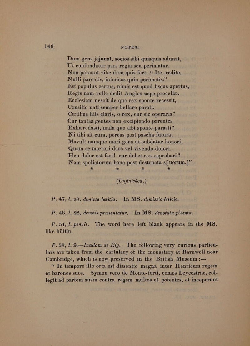 Dum gens jejunat, socios sibi quisquis adunat, Ut confundatur pars regia seu perimatur. Non parcunt vite dum quis fert, ‘‘ Ite, redite, Nulli parcatis, inimicos quin perimatis.”’ Est populus certus, nimis est quod fiscus apertus, Regis nam velle dedit Anglos sepe procelle. Ecclesiam nescit de qua rex sponte recessit, Consilio nati semper bellare parati. Cetibus hiis claris, o rex, cur sic operaris? Cur tantas gentes non excipiendo parentes Exheredasti, mala quo tibi sponte parasti? Ni tibi sit cura, pereas post pascha futura, Mavult namque mori gens ut subdatur honori, Quam se moerori dare vel vivendo dolori. Heu dolor est fari! cur debet rex reprobari ? Nam spoliatorum bona post destructa s[uorum.]” * s * * (Unfinished.) P. 47, 1. ult. dimissa letitia. In MS. dimissio leticie. P. 48, 1. 22, devotis presentatur, In MS. denotata p’senta. P. 54, 1. penult. The word here left blank appears in the MS. like huitiu. P. 58, 1. 9.—Insulam de Ely. The following very curious particu- lars are taken from the cartulary of the monastery at Barnwell near Cambridge, which is now preserved in the British Museum :— «¢ In tempore illo orta est dissentio magna inter Henricum regem et barones suos. Symon vero de Monte-forti, comes Leycestriz, col- legit ad partem suam contra regem multos et potentes, et inceperunt