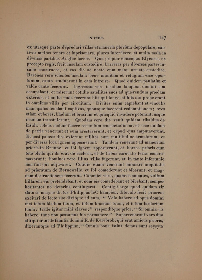 ex utraque parte depredari villas et maneria plurium depopulare, cap- tivos multos tenere et inprisonare, plures interficere, et multa mala in diversis partibus Angliz facere. Qua propter episcopus Elyensis, ex precepto regis, fecit insulam custodire, barreras per diversas partes in- sule construere, et eas die ac nocte cum manu armata custodire. Barones vero scientes insulam bene munitam et refugium esse opor- tunum, caute studuerunt in eam introire. Quod quidem paulatim et valde caute fecerunt. Ingressam vero insulam tanquam domini eam occupabant, et miserunt cotidie satellites suos ad querendum predam exterius, et multa mala fecerunt hiis qui longe, et hiis qui prope erant in omnibus villis per circuitum. Divites enim capiebant et vinculis mancipatos tenebant captivos, quousque facerent redemptionem ; oves etiam et boves, bladum et brasium et quicquid invadere poterant, usque insulam transtulerunt. Quodam vero die venit quidam ribaldus de insula volens malum facere secundum consuetudinem, et ecce quidam de patria venerunt et eum arestaverunt, et capud ejus amputaverunt. Et post paucos dies exierunt milites cum multitudine armatorum, et per diversa loca ignem apposuerunt. Tandem venerunt ad manerium prioris in Brunne, et ibi ignem apposuerunt, et horrea prioris cum toto blado qui ibi erat de ecclesia, et de tribus carucatis terrae concre- maverunt; homines vero illius ville fugerunt, et in tanto infortunio non fuit qui adjuvaret. Cotidie etiam venerunt ministri iniquitatis ad prioratum de Bernewelle, et ibi comederunt et biberunt, et mag- nam destructionem fecerunt, Canonici vero, quamvis nolentes, vultum hillarem eis pretendebant, et cum eis comedebant et bibebant, semper hesitantes ne deterius contingeret. Contigit ergo quod quidam vir stature magne dictus Philippus leC hampion, diluculo fecit priorem excitari de lecto suo dixitque ad eum, ‘‘ Volo habere ad opus domini mei totum bladum tuum, et totum brasium tuum, et totum lardarium tuum; trade igitur mihi claves ;” responditque prior, “‘ Si omnia vis habere, tunc non possumus hic permanere.’’ Supervenerunt vero duo aliiquierant de familia domini R.de Kerebrok, qui erat amicus prioris, _dixeruntque ad Philippum, “ Omnia bona istius domus sunt seysyta