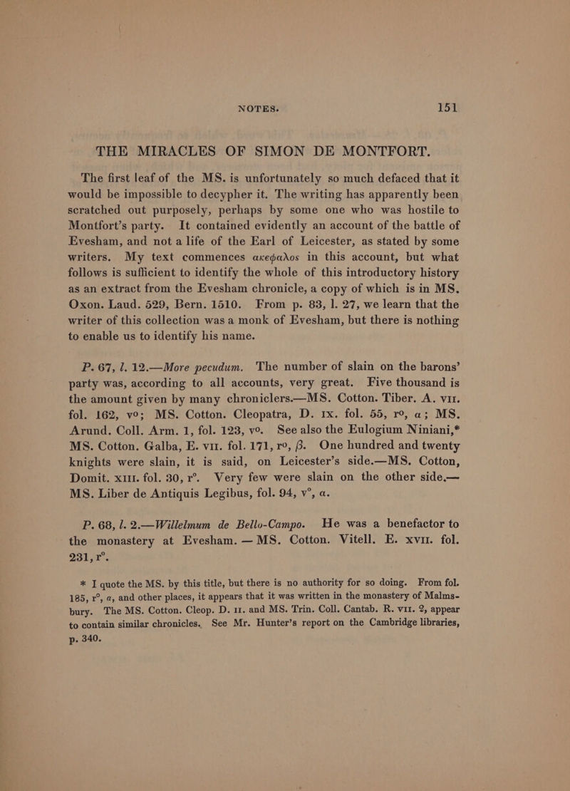 THE MIRACLES OF SIMON DE MONTFORT. The first leaf of the MS. is unfortunately so much defaced that it would be impossible to decypher it. The writing has apparently been. scratched out purposely, perhaps by some one who was hostile to Montfort’s party. It contained evidently an account of the battle of Evesham, and not a life of the Earl of Leicester, as stated by some writers. My text commences axegados in this account, but what follows is suflicient to identify the whole of this introductory history as an extract from the Evesham chronicle, a copy of which is in MS. Oxon. Laud. 529, Bern. 1510. From p. 83, 1. 27, we learn that the writer of this collection was a monk of Evesham, but there is nothing to enable us to identify his name. P. 67, 1. 12.—More pecudum. The number of slain on the barons’ party was, according to all accounts, very great. Five thousand is the amount given by many chroniclers——MS. Cotton. Tiber. A. vir. fol. 162, vo; MS. Cotton. Cleopatra, D. 1x. fol. 55, ro, a; MS. Arund. Coll. Arm. 1, fol. 123, vo. See also the Eulogium Niniani,* MS. Cotton. Galba, E. vir. fol. 171, r°, 6. One hundred and twenty knights were slain, it is said, on Leicester’s side.-—MS. Cotton, Domit. x11. fol. 30, r°. Very few were slain on the other side— MS. Liber de Antiquis Legibus, fol. 94, v’, a. P. 68, 1. 2.—Willelmum de Bello-Campo. He was a benefactor to the monastery at Evesham. — MS. Cotton. Vitell. E. xvir. fol. O31 Ares * I quote the MS. by this title, but there is no authority for so doing. From fol. 185, r°, a, and other places, it appears that it was written in the monastery of Malms- bury. The MS. Cotton. Cleop. D. 11. and MS. Trin. Coll. Cantab. R. vit. 2, appear to contain similar chronicles. See Mr. Hunter’s report on the Cambridge libraries, p- 340.