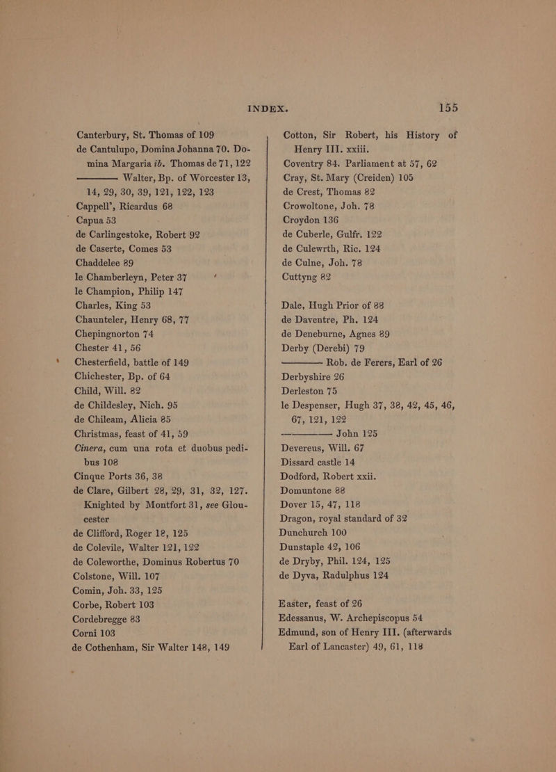 de Cantulupo, Domina Johanna 70. Do- mina Margaria ib. Thomas de 71, 122 Walter, Bp. of Worcester 13, 14, 29, 30, 39, 121, 122, 123 Cappell’, Ricardus 68 ~ Capua 53 de Carlingestoke, Robert 92 de Caserte, Comes 53 Chaddelee 89 le Chamberleyn, Peter 37 le Champion, Philip 147 Charles, King 53 Chaunteler, Henry 68, 77 Chepingnorton 74 Chester 41, 56 Chesterfield, battle of 149 Chichester, Bp. of 64 Child, Will. 82 de Childesley, Nich. 95 de Chileam, Alicia 85 Christmas, feast of 41, 59 Cinera, cum una rota et duobus pedi- bus 108 Cinque Ports 36, 38 de Clare, Gilbert 28, 29, 31, 32, 127. Knighted by Montfort 31, see Glou- cester de Clifford, Roger 12, 125 de Colevile, Walter 121, 122 de Coleworthe, Dominus Robertus 70 Colstone, Will. 107 Comin, Joh. 33, 125 Corbe, Robert 103 Cordebregge 83 Corni 103 de Cothenham, Sir Walter 148, 149 Henry III. xxiii. Coventry 84. Parliament at 57, 62 Cray, St. Mary (Creiden) 105 de Crest, Thomas 82 Crowoltone, Joh. 78 Croydon 136 de Cuberle, Gulfr. 122 de Culewrth, Ric. 124 de Culne, Joh. 78 Cuttyng 82 Dale, Hugh Prior of 88 de Daventre, Ph. 124 de Deneburne, Agnes 89 Derby (Derebi) 79 Rob. de Ferers, Earl of 26 Derbyshire 26 Derleston 75 le Despenser, Hugh 37, 38, 42, 45, 46, 67, 12), 192 -—————- John 125 Devereus, Will. 67 Dissard castle 14 Dodford, Robert xxii. Domuntone 88 Dover 15, 47, 118 Dragon, royal standard of 32 Dunchurch 100 Dunstaple 42, 106 ae Dryby, Phil. 124, 125 de Dyva, Radulphus 124 Easter, feast of 26 Edessanus, W. Archepiscopus 54 Edmund, son of Henry III. (afterwards Karl of Lancaster) 49, 61, 118
