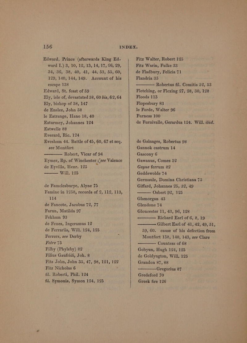 Edward, Prince (afterwards King Ed- ward I.) 3, 10, 12, 13, 14, 17, 26, 29, 34, 36, 38, 40, 41, 44, 53, 55, 60, 129, 140, 144, 149. Account of his escape 138 Edward, St. feast of 59 Ely, isle of, devastated 58, 60 bis, 62, 64 Ely, bishop of 58, 147 de Enslee, John 58 le Estrange, Hano 18, 40 Esturmey, Johannes 124 Estwelle 88 Everard, Ric. 124 Evesham 44. Battle of 45, 60, 67 et seq. see Montfort Robert, Vicar of 94 Eymer, Bp. of Winchester ;see Valence de Eyvilla, Henr. 125 r Will. 125 de Famelesburye, Alyne 75 Famine in 1258, records of 2, 112, 113, 114 de Fanccte, Jacobus 72, 77 Farun, Matilda 97 Fekham 93 de Fenes, Ingeramus 12 de Ferrariis, Will. 124, 125 Ferrers, see Derby Fetre 75 Filby (Phyleby) 82 Filius Gaufridi, Joh. 8 Fitz John, John 35, 47, 98, 121, 122 Fitz Nicholas 6 fil. Roberti, Phil. 124 fil. Symonis, Symon 124, 125 Fitz Walter, Robert 125 Fitz Warin, Fulke 33 de Fladbury, Felicia 71 Flandria 35 Robertus fil. Comitis 52, 53 Fletching, or Flexing 27, 28, 30, 128 Floods 113 Flopesbury 83 le Forde, Walter 96 Furness 100 de Furnivalle, Gerardus 124. Will. ibid. de Gainages, Robertus 98 Gannok castrum 14 Gascony 6 Gawanus, Comes 52 Gayne ferrum 82 Geddewolde 74 Germaule, Domina Christiana 75 Giffard, Johannes 25, 32, 49 Osbert 92, 125 Glamorgan 43 Glendone 74 Gloucester 11, 43, 96, 128 Richard Earl of 6, 8, 19 Gilbert Earl of 41, 42, 49, 51, 59, 60. cause of his defection from Montfort 138, 140, 143, see Clare Countess of 68 Gobyun, Hugh 124, 125 de Goldyngton, Will, 125 Grandon 87, 88 Gregorius 87 Gredeford 70 Greek fire 126