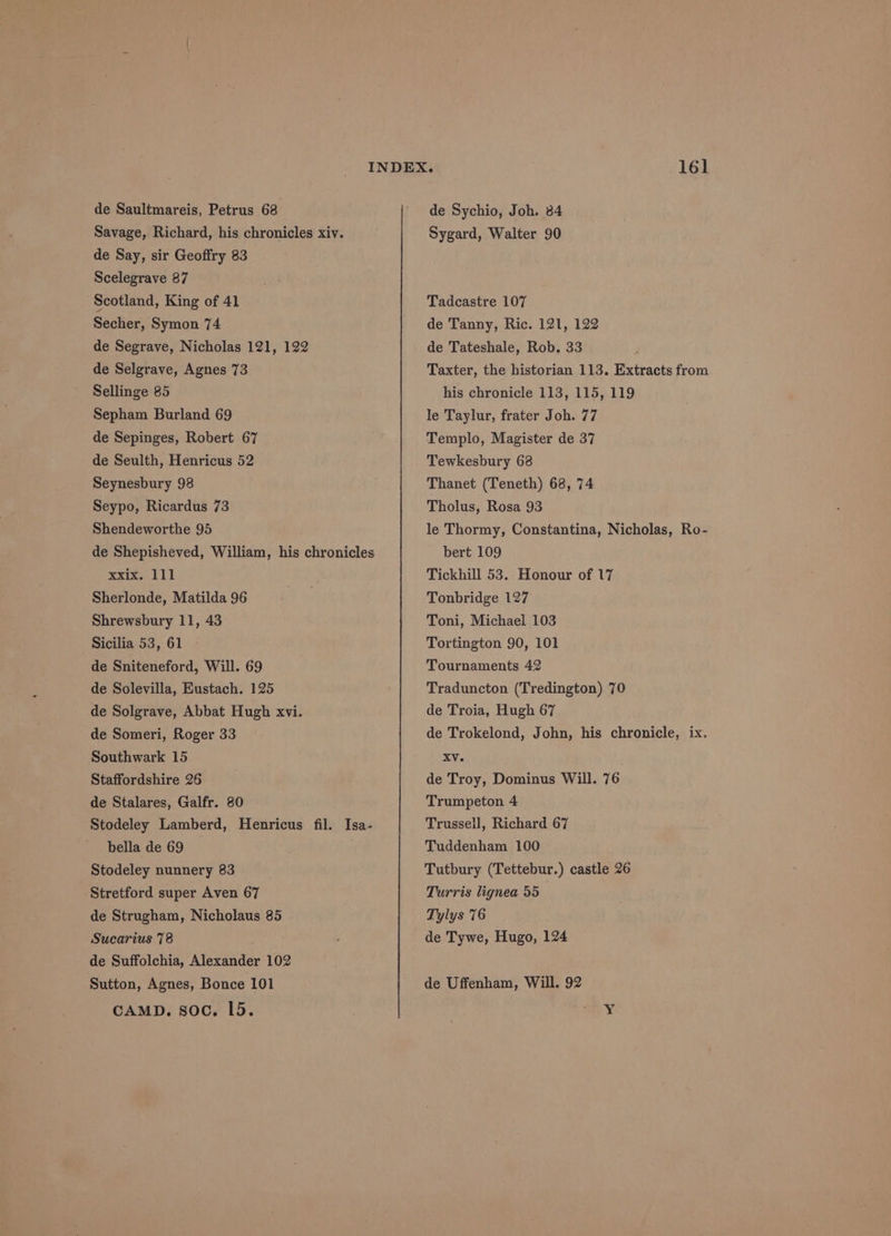 de Saultmareis, Petrus 68 Savage, Richard, his chronicles xiv. de Say, sir Geoffry 83 Scelegrave 87 Scotland, King of 41 Secher, Symon 74 de Segrave, Nicholas 121, 122 de Selgrave, Agnes 73 Sellinge 85 Sepham Burland 69 de Sepinges, Robert 67 de Seulth, Henricus 52 Seynesbury 98 Seypo, Ricardus 73 Shendeworthe 95 de Shepisheved, William, his chronicles xxte, 111 Sherlonde, Matilda 96 Shrewsbury 11, 43 Sicilia 53, 61 de Sniteneford, Will. 69 de Solevilla, Eustach. 125 de Solgrave, Abbat Hugh xvi. de Someri, Roger 33 Southwark 15 Staffordshire 26 de Stalares, Galfr. 80 Stodeley Lamberd, Henricus fil. Isa- bella de 69 . Stodeley nunnery 83 Stretford super Aven 67 de Strugham, Nicholaus 85 Sucarius 78 de Suffolchia, Alexander 102 Sutton, Agnes, Bonce 101 CAMD. soc. L5. de Sychio, Joh. 84 Sygard, Walter 90 Tadcastre 107 de Tanny, Ric. 121, 122 de Tateshale, Rob. 33 Taxter, the historian 113. Extracts from his chronicle 113, 115, 119 le Taylur, frater Joh. 77 Templo, Magister de 37 Tewkesbury 62 Thanet (Teneth) 68, 74 Tholus, Rosa 93 le Thormy, Constantina, Nicholas, Ro- bert 109 Tickhill 53. Honour of 17 Tonbridge 127 Toni, Michael 103 Tortington 90, 101 Tournaments 42 Traduncton (Tredington) 70 de Troia, Hugh 67 de Trokelond, John, his chronicle, ix. XV. de Troy, Dominus Will. 76 Trumpeton 4 Trussell, Richard 67 Tuddenham 100 Tutbury (Tettebur.) castle 26 Turris lignea 55 Tylys 76 de Tywe, Hugo, 124 de Uffenham, Will. 92 Y