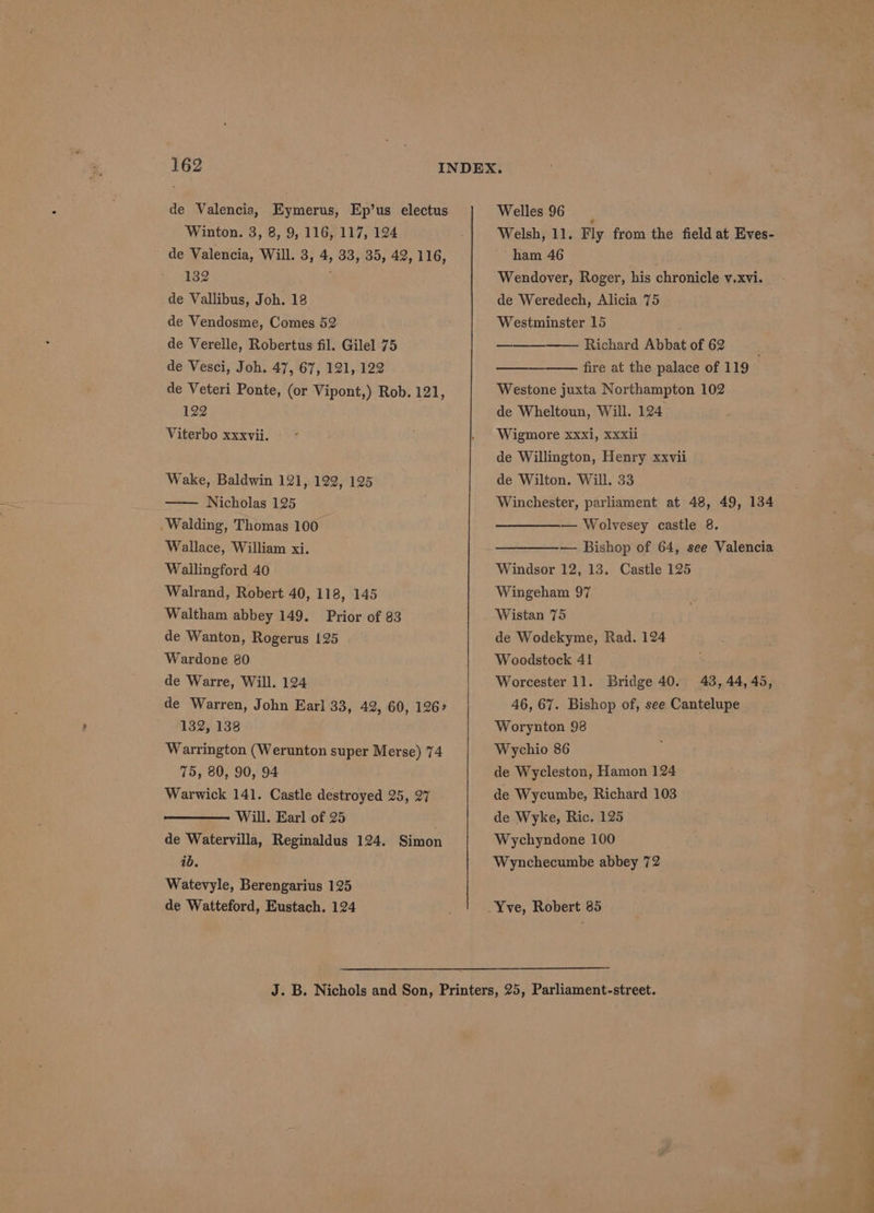 de Valencia, Eymerus, Ep’us electus ‘Winton. 3, 8, 9, 116, 117, 124 de Valencia, Will. 3, 4, 33, 35, 42, 116, 132 ; de Vallibus, Joh. 18 de Vendosme, Comes 52 de Verelle, Robertus fil. Gilel 75 de Vesci, Joh. 47, 67, 121, 122 de Veteri Ponte, (or Vipont,) Rob. 121, 122 Viterbo xxxvii. Wake, Baldwin 121, 122, 125 —— Nicholas 125 .Walding, Thomas 100 Wallace, William xi. Wallingford 40 Walrand, Robert 40, 118, 145 Waltham abbey 149. Prior of 83 de Wanton, Rogerus 125 Wardone 80 de Warre, Will. 124 de Warren, John Earl 33, 42, 60, 126° 132, 138 Warrington (Werunton super Merse) 74 75, 80, 90, 94 Warwick 141. Castle destroyed 25, 27 Will. Earl of 25 . de Watervilla, Reginaldus 124. Simon ib. Watevyle, Berengarius 125 de Watteford, Eustach. 124 Welles 96 Welsh, 11. Fly from the field at Eves- ham 46 Wendover, Roger, his chronicle v.xvi. de Weredech, Alicia 75 Westminster 15 Richard Abbat of 62 ; fire at the palace of 119 Westone juxta Northampton 102 de Wheltoun, Will. 124 Wigmore xxxi, Xxxil de Willington, Henry xxvii de Wilton. Will. 33 Winchester, parliament at 48, 49, 134 — Wolvesey castle 8. ——_——-— Bishop of 64, see Valencia Windsor 12, 13. Castle 125 Wingeham 97 Wistan 75 de Wodekyme, Rad. 124 Woodstock 41 Worcester 11. Bridge 40. 43, 44,45, 46, 67. Bishop of, see Cantelupe Worynton 98 Wychio 86 de Wycleston, Hamon 124 de Wycumbe, Richard 103 de Wyke, Ric. 125 Wychyndone 100 Wynchecumbe abbey 72