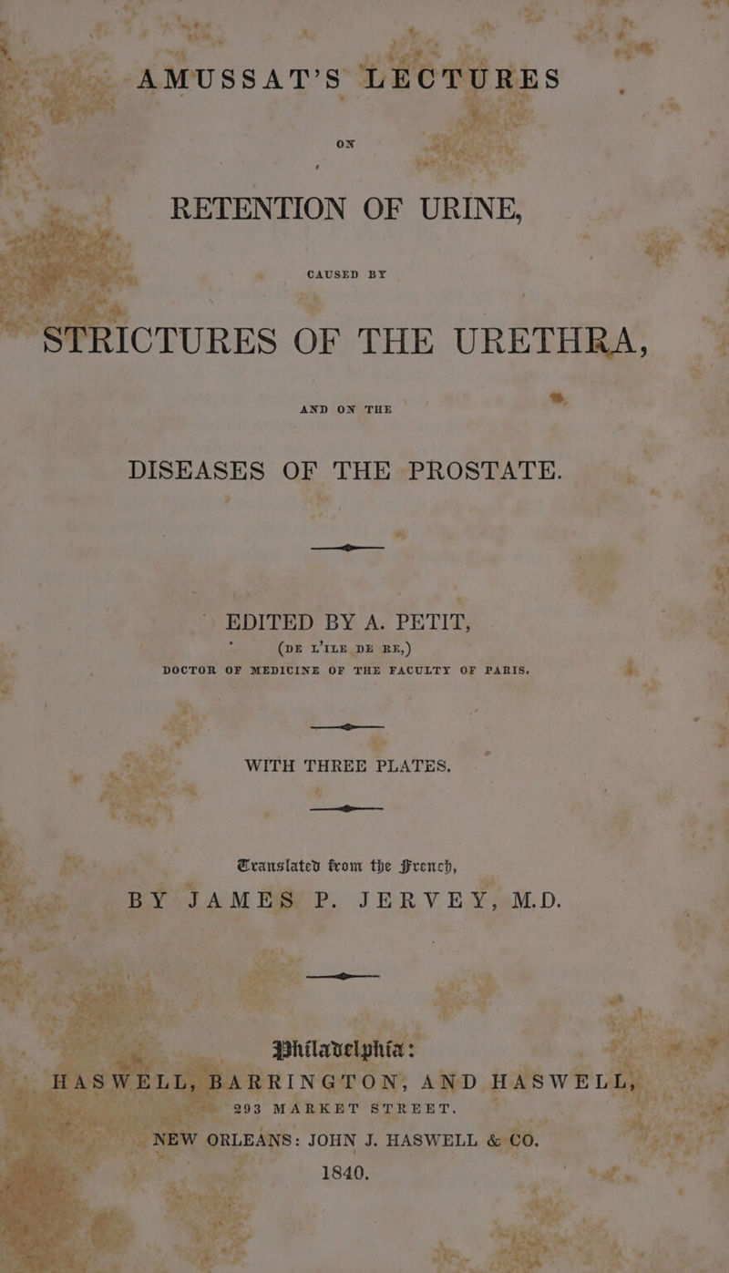 - a LL ~~ & + a ae + As vs 1 he j # re F “a. | i 4 Fay AMUSSAT'S LECTU ON “ CAUSED BY as ae . ie RICTURES OF THE URETHRA, | | : a AND ON THE | a | 4 | DISEASES OF THE PROSTATE. … y 1 4 ARS QE | ty ae ; EDITED BY A. PETIT, Mh bi : (ve WILE DE RE,) DTA + . DOCTOR OF MEDICINE OF THE FACULTY OF PARIS, » . Pe 4 vex: » WITH THREE PLATES. | à s % to # one Fie | «Translated from the French, gar AA NE JERVEY, MD. 4 He a 3 293 tunes dese _ NEW eee JOHN J. HASWELL oe 1840.