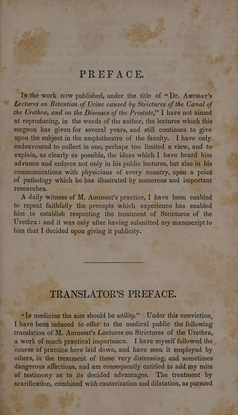 M 4 PREFACE. > os Lectures on Retention of Urine caused by Strictures of the Canal of the Urethra, and on the Diseases of the Prostate,” I have not aimed at reproducing, in the words of the author, the lectures which this surgeon has given for several years, and still continues to give upon the subject in the amphitheatre of the faculty. I have only explain, as clearly as possible, the ideas which I have heard him advance and enforce not only in his public lectures, but also in his communications with physicians of every country, upon a point researches. A daily witness of M. Amussat’s practice, I have Bab enabled to repeat faithfully the precepts which experience has enabled him to establish respecting the treatment of Strictures of the Urethra: and it was only after having submitted my manuscript to him that I decided upon giving it publicity. TRANSLATOR’S PREFACE. “Tn medicine the aim should be utility.” Under this conviction, I have been induced to offer to the medical public the following translation of M. Amussat’s Lectures on Strictures of the Urethra, a work of much practical importance. I have myself followed the course of practice here laid down, and have seen it employed by others, in the treatment of these very distressing, and sometimes dangerous affections, and am consequently entitled to add my mite of testimony as to its decided advantages. The treatment by scarification, combined with cauterization and dilatation, as pursued