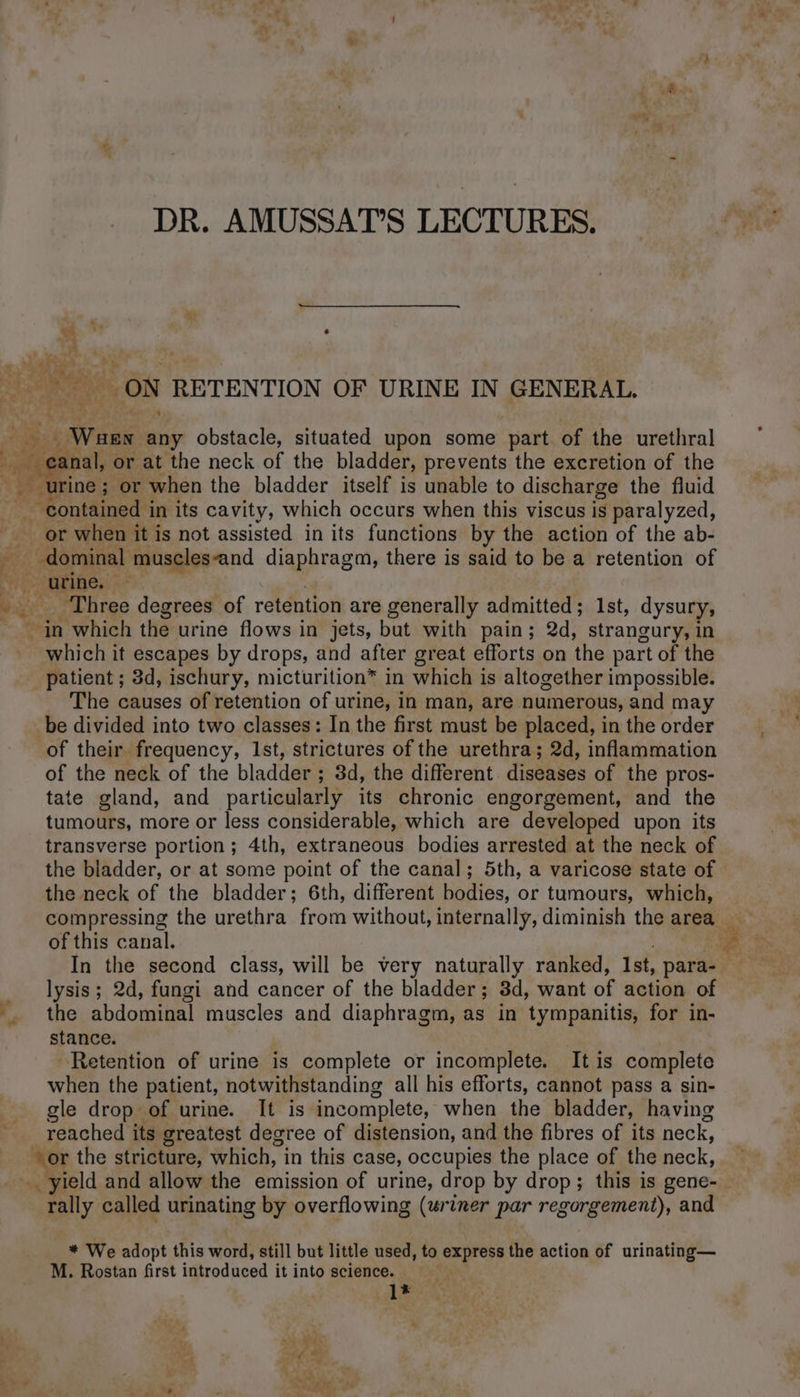 DR. AMUSSAT’S LECTURES. LS , : ON RETENTION OF URINE IN GENERAL. Wen any obstacle, situated upon some part of the urethral canal, or at the neck of the bladder, prevents the excretion of the urine; or when the bladder itself is unable to discharge the fluid _ contained in its cavity, which occurs when this viscus is paralyzed, or when it is not assisted in its functions by the action of the ab- À _dominal museles-and diaphragm, there is said to be a retention of CD AIRE; : bi: Three degrees of retention are generally admitted; 1st, dysury, in which the urine flows in jets, but with pain; 2d, strangury, in _ which it escapes by drops, and after great efforts on the part of the patient ; 3d, ischury, micturition* in which is altogether impossible. The causes of retention of urine, in man, are numerous, and may be divided into two classes: In the first must be placed, in the order of their frequency, Ist, strictures of the urethra; 2d, inflammation of the neck of the bladder ; 3d, the different. diseases of the pros- tate gland, and particularly its chronic engorgement, and the tumours, more or less considerable, which are developed upon its transverse portion; 4th, extraneous bodies arrested at the neck of the bladder, or at some point of the canal; 5th, a varicose state of the neck of the bladder; 6th, different bodies, or tumours, which, compressing the urethra from without, internally, diminish the area — of this canal. | à lysis; 2d, fungi and cancer of the bladder; 3d, want of action of *. the abdominal muscles and diaphragm, as in tympanitis, for in- stance. Retention of urine is complete or incomplete. It is complete when the patient, notwithstanding all his efforts, cannot pass a sin- gle drop of urine. It is incomplete, when the bladder, having reached its greatest degree of distension, and the fibres of its neck, vor the stricture, which, in this case, occupies the place of the neck, __ yield and allow the emission of urine, drop by drop; this is gene- rally called urinating by overflowing (uriner par regorgement), and * We adopt this word, still but little used, to express the action of urinating— M. Rostan first introduced it into science. | 1*