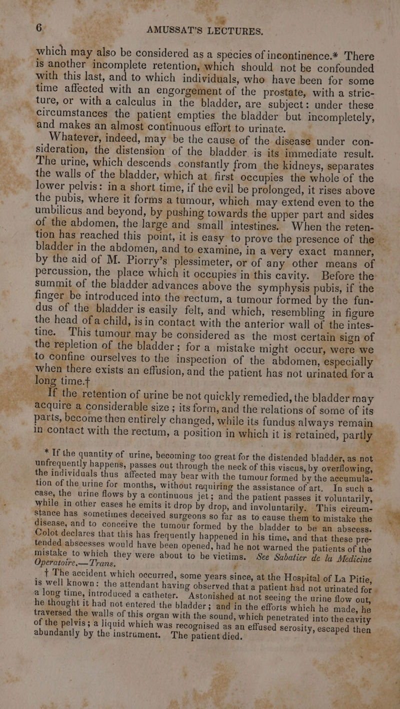 à 4 6 À ; AMUSSAT’S LECTURES. which may also be considered as a species of incontinence.* There is another incomplete retention, which should not be confounded with this last, and to which individuals, who have been for some time affected with an engorgement of the prostate, with a stric- circumstances the patient empties the bladder but incompletely, and makes an almost continuous effort to urinate. | Whatever, indeed, may be the cause of the disease under con- sideration, the distension of the bladder is its immediate result. he urine, which descends constantly from the kidneys, separates the walls of the bladder, which at first occupies the whole of the lower pelvis: in a short time, if the evil be prolonged, it rises above the pubis, where it forms a tumour, which may extend even to the umbilicus and beyond, by pushing towards the upper part and sides of the abdomen, the large and small intestines. When the reten- tion has reached this point, it is easy to prove the presence of the — bladder in the abdomen, and to examine, in a very exact manner, | by the aid of M. Piorry’s plessimeter, or of any other means of percussion, the place which it occupies in this cavity. Before the summit of the bladder advances above the symphysis pubis, if the finger be introduced into the rectum, a tumour formed by the fun- dus of the bladder is easily felt, and which, resembling in figure the head of a child, isin contact with the anterior wall of the intes- tine. This tumour may be considered as the most certain sign of _ the repletion of the bladder; for a mistake might occur, were we to confine ourselves to the inspection of the abdomen, especially when there exists an effusion, and the patient has not urinated fora acquire a considerable size ; its form, and the relations of some of its parts, become then entirely changed, while its fundus always remain | in contact with the rectum, a position in which it is retained, partly i * If the quantity of urine, becoming too great for the distended bladder, as not unfrequently happens, passes out through the neck of this viscus, by overflowing, — the individuals thus affected may bear with the tumour formed by the accumula- tion of the urine for months, without requiring the assistance of art. In such a case, the urine flows by a continuous jet; and the patient passes it voluntarily, while in other cases he emits it drop by drop, and involuntarily. This circum- | stance has sometimes deceived Surgeons so far as to cause them to mistake the 4 disease, and to conceive the tumour formed by the bladder to be an abscess. | Colot declares that this has frequently happened in his time, and that these pre- tended abscesses would have been opened, had he not warned the patients of the mistake to which they were about to be victims. See Sabatier de la Medicine Operatoire.— Trans. , aa + The accident which occurred, some years since, at the Hospital of La Pitie, is well known: the attendant having observed that a patient had not urinated for a long time, introduced a catheter. Astonished at not seeing the urine flow out, he thought it had not entered the bladder; and in the efforts which he made, he traversed the walls of this organ with the sound, which penetrated into the cavity of the pelvis; a liquid which was recognised as an effused serosity, escaped then abundantly by the instrament. The patient died.