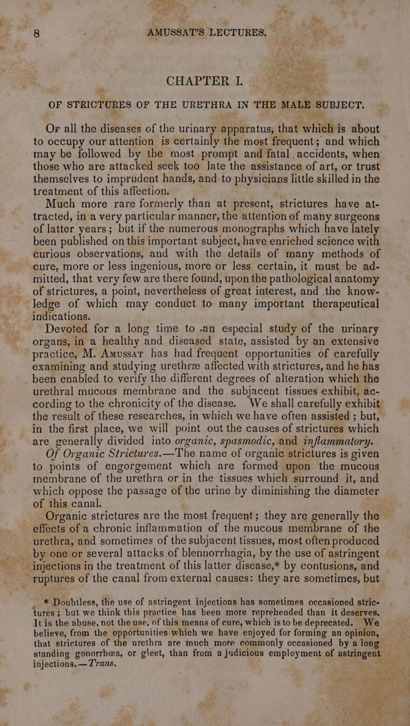 ver Le gis AMUSSAT’S LECTURES, — ee RAA CHAPTER L MSN OF STRICTURES OF THE URETHRA IN THE MALE SUBJECT. Or all the diseases of the urinary apparatus, that which is about to occupy our attention is certainly the most frequent; and which may be followed by the most prompt and fatal accidents, when’ those who are attacked seek too late the assistance of art, or trust themselves to imprudent hands, and to physicians little skilled in the treatment of this affection. | Much more rare formerly than at present, strictures have at- tracted, in a very particular manner, the attention of many surgeons of latter years; but if the numerous monographs which have lately been published on this important subject, have enriched science with curious observations, and with the details of many methods of cure, more or less ingenious, more or less certain, it must be ad- mitted, that very few are there found, upon the pathological anatomy of strictures, a point, nevertheless of great interest, and the know- ledge of which may conduct to many important therapeutical indications. Devoted for a long time to .an especial study of the urinary organs, in a healthy and diseased state, assisted by an extensive practice, M. Amussar has had frequent opportunities of carefully examining and studying urethre affected with strictures, and he has _ been enabled to verify the different degrees of alteration which the urethral mucous membrane and the subjacent tissues exhibit, ac- cording to the chronicity of the disease. We shall carefully exhibit the result of these researches, in which we have often assisted ; but, in the first place, we will point out the causes of strictures which are generally divided into organic, spasmodic, and inflammatory. Of Organic Strictures.—The name of organic strictures is given to points of engorgement which are formed upon the mucous membrane of the urethra or in the tissues which surround it, and which oppose the passage of the urine by diminishing the diameter of this canal. | , Organic strictures are the most frequent; they are generally the effects of a chronic inflammation of the mucous membrane of the urethra, and sometimes of the subjacent tissues, most often produced by one or several attacks of blennorrhagia, by the use of astringent ruptures of the canal from external causes: they are sometimes, but _ * Doubtless, the use of astringent injections has sometimes occasioned stric- tures; but we think this practice has been more reprehended than it deserves. It is the abuse, not the use, of this means of cure, which is to be deprecated. We believe, from the opportunities which we have enjoyed for forming an opinion, standing o injections. — Trans. mt ANT ie, a so ba! BF ip, . me La vu PER AURAS | pe d'un LA 7 ty LS + id 7 4